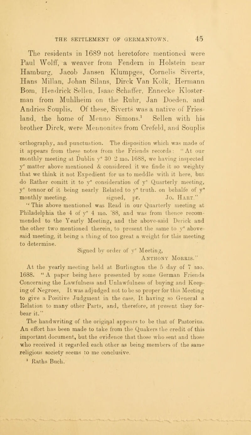 The residents in 1689 not heretofore mentioned were Paul Wolff', a weaver from Fendern in Holstein near Haraburt;, Jacob Jansen Klumpges, Cornelis Siverts, Hans Millan, Johan Sihins, Dirck Van Kolk, Hermann Bom, lleiiilrick Sellen, Isaac Schaft'er, Ennecke Kloster- man from Muhlheim on the Ruhr, Jan Doeden, and Andries Souplis. Of these, Siverts was a native of Fries- land, the home of Menno Simons.' Sellen with his brother Dirck, were Mennonites from Crefeld, and Souplia 'orthography, and punotu;ition. The disposition which was made of it appears from these notes Irum the Friends records:  At our monthly meeting at Dublin y' 30 '2 mo. 1688, we having inspected y' matter above mentioned & considered it we finde it so weighty that we think it not Expedient for us to meddle with it here, but do Rather comitt it to y' consideration of y° Quarterly meeting, y' tennor of it being nearly Related to y truth, on behalfe of y monthly meeting. signed, pr. .Jo. Hart. This above mentioned was Read in our Q,uarterly meeting at Philadelphia the 4 of y' 4 mo. '88, and was from thence recom- mended to the Yearly Meeting, and the abovo-said Derick and the other two mentioned therein, to present the .same to y° above- said meeting, it being a thing of too great a weight for this meeting to determine. Signed by order of y' Meeting, Anthony Morris. At the yearly meeting held at Burlington the 5 day of 7 mo. 1688.  A paper being here presented by some German Friends Concerning the Lawfulness and Unlawfulness of buying and Keep- ing of Negroes, It was adjudged not to be so proper for this Meeting to give a Positive Judgment in the case, It having so General a Relation to many other Part.«, ami, therefore, at [n-e.^ent they for- bear it. The handwriting of the original appears to be that of Pastorius. An effort has been made to take li'om the Quakers the credit of this important document, but the evidence that tho.se who sent and tho.se who received it regarded each other as being members of the same religious .society .«eems to me conclusive. ' Raths Buch.