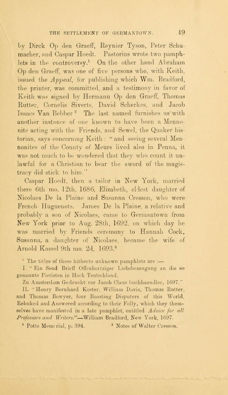 I'V Dirck Op den Graeff, Reynier T3'son, Peter Scbu- inaclier, nnd Caspar Hoedt. Pastorius wrote two pamph- lets in the controversy.^ On the other hand Abraham Op den Graeff, wa5 one of five persons who, with Keith, issued the Appeal, for pubHshing which Wm. Bradford, the printer, was committed, and a testimony in favor of Keith was signed by Hermann Op den Graeff, Thomas Rutter, Cornehs Siverts, David Scherkes, and Jacob Isaacs Van Bebher ' The last named furnishes us with another instance of one known to have been a Menno- nite acting with the Friends, and Sewel, the Quaker his- torian, says concerning Keith: and seeing several Men- nonite? of the County of Mcurs Hved also in Penna, it was not uuicli to be wondered that they who count it un- lawful for a Christian to bear the sword of the magis- tracy did stick to him. Caspar Hoedt, then a tailor in New York, married there 6th mo. 12th, 1686, Elizabeth, eldest daughter of Nicolaes De la Plaine and Susanna Cresson, who were Frencii Huguenots. James De la Plaine, a relative and probably a son of Nicolaes, came to Gerniantown from New York prior to Aug. 2Sth, 1692, on which day lie was married by Friends ceremony to Hannah Cock, Susanna, a dau2;htpr of Nicolaes, became the wife of Arnold Kassel 9th mo. 2d, 1693.^ ' The titles of these hitherto unknown pamphlets are ;— I. Ein Send Brieff Offenhei tziger Liebsbezeugung an die so genannte Pietisten in Hoth Teutschland. 7;U Amsterdam GedrncUt vor Jacob Glaus i.iuchhaendler, 1697. II. Henry Bernhard Koster, William Davis, Thomas Rutter, and Thomas Bovvyer, four Boasting Disputers of this World, Rebuked and Answered according to their Folly, which they them- selves have manifested in a late pamphlet, entitled Advice for all Professors and Writers.''''—William Bradford, New York, 1697. ' Potts Memrrial, p. 394. ' Notes of Walter Cresson.