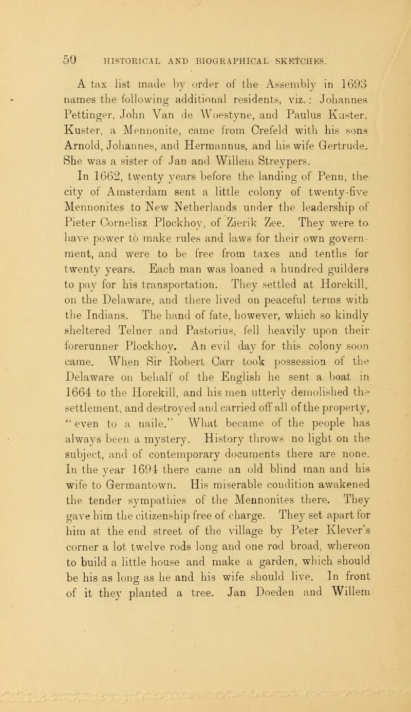 A tax list made by order of tlie As*sembl)' in 1693 names the following additional residents, viz. : Johanne.-i Pettinger, John Van de Woestyne, and Paulus Kuster. Kuster, a Mennonite, can:e irom Crefeld with his sons Arnold, Johannes, and Herraannus, and his wife Gertrude. She was a sister of Jan and Willem Streypers. In 1662, twenty years before the landing of Penu, the city of Amsterdam sent a little colony of twenty-five Mennonites to New Netherlands under the leadership of Pieter Cornelisz Plockhoy, of Zierik Zee. They were to have power tb make rules and laws for their own govern- ment, and were to be free from taxes and tenths for twenty years. Each man was loaned a hundred guilders to pay for his transportation. They settled at Horekill, on the Delaware, and there lived on peaceful terms with the Indians. The hand of fate, however, which so kindly sheltered Teluer and Pastorius, fell heavily upon their forerunner Plockhoy. An evil day for this colony soon came. When Sir Robeil Can- took possession of the Delaware on behalf of the English he sent a boat in 1664 to the Horekill, and his men utterly demolished the settlement, and destroyed and carried of!'all of the property,  even to a naile. What became of the people has always been a mystery. History throws no light on the subject, and of contemporary documents there are none. In the year 1691 there came an old blind man and bis wife to Germantown. His miserable condition awakened the tender sympathies of the Mennonites there. They gave him the citizenship free of charge. They set apart for him at the end street of the village by Peter Klever's corner a lot twelve rods long and one rod broad, whereon to build a little house and make a garden, which should be his as long as he and his wife should live. In front of it they planted a tree. Jan Doeden and Willem