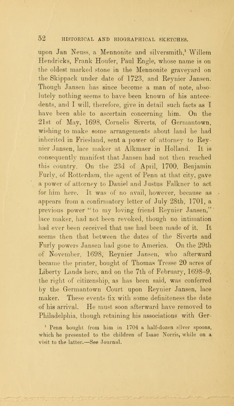 upon Jan Neuss, a Mennonite and silversmith,^ Willein Hendricks, Frank Houfer, Paul Engle, whose name is on the oldest marked stone in the Mennonite graveyard on the Skippack under date of 1723, and Reynier Jansen. Though Jansen has since become a man of note, abso- lutely nothing seems to have been known of his antece- ■dents, and I will, therefore, give in detail such facts as I have been able to ascertain concerning him. On the 21st of May, 1698, Cornelis Siverts, of Genuantown, wishing to make some arrangements about land he had inherited in Friesland, sent a power of attorney to Rey- nier Jansen, lace maker at Alkmaer in Holland. It is consequently manifest that Jansen had not then reached this country. On the 23d of April, 1700, Benjamin Purly, of Rotterdam, the agent of Penn at that city, gave a power of attorney to Daniel and Justus Falkner to act for him here. It was of no avail, however, because as appears from a confinnatory letter of July 28th, 1701, a previous power to my loving friend Reynier Jansen, lace maker, had not been revoked, though no intimation had ever been received that use had been made of it. It seems then that between the dates of the Siverts and Furly powei-s Jansen had gone to America. On the 29th of November, 1698, Reynier Jansen, who afterward became the printer, bought of Thomas Tresse 20 acres of Liberty Lands here, and on the 7th of February, 1698-9, the right of citizenship, as has been said, was conferred by the Germantown Court upon Reynier Jansen, lace maker. These events fix with some definiteness the date of his arrival. He must soon afterward have removed to Philadelphia, though retaining his associations with Ger- ' Penn bought from him in 1704 a half-dozen silver spoons, which he presented to the children of Lsaac Norris, while on a visit to the latter.—See -Journal.