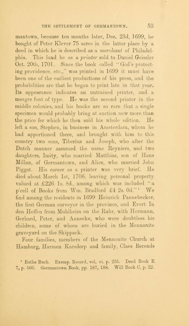 raantown, because ten months later, Dec. 23d, 1699, he bought of Peter Klever 75 acres in the latter place by a deed in which he is described as a merchant of Philadel- phia. This land he as a printer sold to Daniel Geissler Oct. 20th, 1701. Since the book called God's protect- ing providence, etc., was printed in 1699 it must have been one of the earliest productions of his press, and the probabilities are that he began to print late in that year. Its appearance indicates an untrained printer, and a meagre font of type. He was the second printer in the middle colonies, and his books are so rare that a single specimen would probably bring at auction now more than the price for which he then sold his whole edition. He left a son, Stephen, in business in Amsterdam, whom he had apportioned there, and brought witli him to tliis country two sous, Tiberius and Joseph, who after the Dutch manner assumed the name Reyniers, and two daughters, Imity, who married Matthias, son of Hans Millan, of Germantown, and Alice, who married John Piggot. His career as a printer was very brief. He died about March 1st, 1706, leaving personal property valued at £226 Is. 8d., among which was included a p'cell of Books from Wm. Bradford £4 2s. Od.' We find among the residents in 1699 Heinrich Pannebecker, the tirst German surveyor in the province, and Evert In den Hoflen from Muhlheim on the Ruhr, with Hermann, Gerhard, Peter, and Annecke, who were doubtless his children, some of whom are buried in the Meunonite graveyard on the Skippack. Four families, members of the Mennonite Church at Hamburg, Harmen Karsdorp and family, Claes Berends ' Eaths Buch. Exemp. Record, vol. vi. p. 235. Deed Book E 7, p. 560. Germantown Book, pp. 187, 188. Will Book C, p. 22.