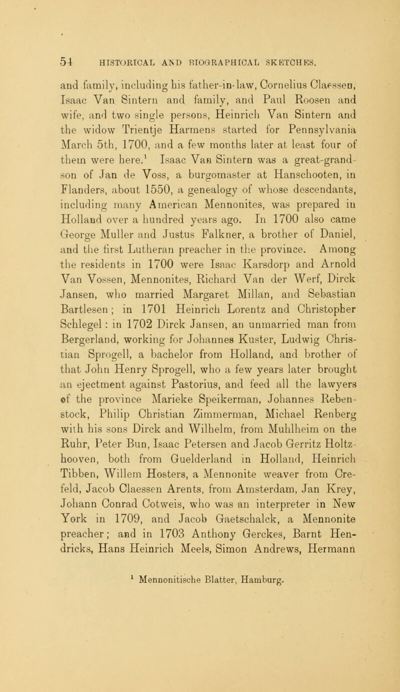 and family, including his father-in-law, Cornelius Claessen, Isaac Van Sintern and family, and Paul Roosen and wife, and two single persons, Heinrich Van Sintern and the widow Trientje Harraens started for Pennsylvania March 5th, 1700, and a few months later at least four of them were here.' Isaac Van Sintern was a great-grand- son of Jan de Voss, a burgomaster at Hanschooten, in Flanders, about 1550, a genealogy of whose descendants, including many American Mennonites, was prepared in Holland over a hundred years ago. In 1700 also came George Muller and Justus Falkner, a brother of Daniel, and the first Lutheran preacher in tlie province. Among the residents in 1700 were Isaac Karsdorp and Arnold Van Vossen, Mennonites, Richard Van der Werf, Dirck Jansen, who married Margaret Millan, and Sebastian Bartlesen ; in 1701 Heinrich Lorentz and Christopher Schlegel: in 1702 Dirck Jansen, an unmarried man from Bergerland, working for Johannes Kuster, Ludwig Chris- tian Sprogell, a bachelor from Holland, and brother of that John Henry Sprogell, who a few years later brought an ejectment against Pastorius, and feed all the lawyers of the province Marieke Speikerman, Johannes Reben- stock, Philip Christian Zimmerman, Michael Renberg wiih his sons Dirck and Wilhelra, from Muhlheim on the Ruhr, Peter Bun, Isaac Petersen and Jacob Gerritz Holtz- hooven, both from Guelderland in Holland, Heinrich Tibben, Willem Hosters, a Mennonite weaver from Ore- feld, Jacob Claessen Arents, from Amsterdam, Jan Krey, Johann Conrad Cotweis, who was an interpreter in New York in 1709, and Jacob Gaetschalck, a Mennonite preacher; and in 1703 Anthony Gerckes, Barnt Hen- dricks, Hans Heinrich Meels, Simon Andrews, Hermann ' Mennonitische Blatter, Hamburg.