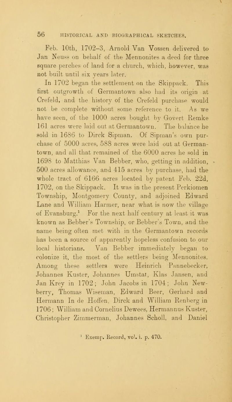 Feb. lOtb, 1702-3, Arnold Van Vossen delivered to Jan Neus?: on behalf of the Mennonites a deed for tbree square perches of land for a church, which, however, was not built until six years later. In 1702 began the settlement on the Skippack. This first outgrowth of Germautown also had its origin at Crefeld, and the history of the Crefeld purchase would not be complete without some reference to it. As we have seen, of the 1000 acres bought l)v Govert Remke 161 acres were laid out at Germantown. Tbe balance he sold in 1686 to Dirck Sipman. Of Sipinan'.s own pur- chase of 5000 acres, 588 acres were laid out at German- town, and all that remained of the 6000 acres he sold in 1698 to Matthias Van Bebber, who, getting in addition, 500 acres allowance, and 415 acres b}- purchase, had the whole tract of 6166 acres located by patent Feb. 22d, 1702, on the Skippack. It was in the present Perkiomen Township, Montgomery County, and adjoined Edward Lane and William Harraer, near what is now the village of Evansburg.^ For the next half century at least it was known as Bebber's Townsiiip, or Bebber s Town, and the name being often met with in the Germantown records has been a source of apparently hopeless confusion to our local historians. Van Bebber immediately began to colonize it, the most of the settlers being Mennonites. Among these settlers were Heinrich Pannebecker, Johannes Kuster, Johannes Umstat, Klas Jausen, and Jan Krey in 1702; John Jacobs in 1704; John New- berry, Thomas Wiseman, Edward Beer, Gerhard and Hermann In de Hoffen, Dirck and William Renherg in 1706; WiUiam and Cornelius Dewees, Hermannus Kuster, Christopher Zimmerman, Johannes Scholl, and Daniel ' Exemp. Record, vo'. i. p. 470.