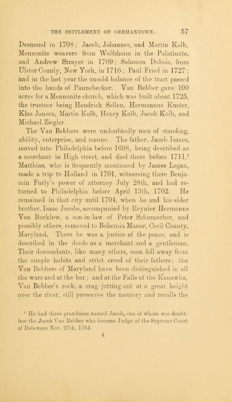 Desmond in 1708 ; Jacob, Johannes, and Martin Kolb, Mennonite weavers from Wolfsheirn in the Pulatinate, and Andrew Strayer in 1709; Solonion Dubois, from Ulster County, New York, in 1716 ; Paul Fried in 1727 ; and in the last year the unsold balance of the tract passed into the hands of Pannebecker. Van Bebber gave 100 acres for a Mennonite church, which was built about 1725, the trustees being Hendrick Sellen, Hermannus Kuster, Klas Jansen, Martin Kolb, Henry Kolb, Jacob Kolb, and Michael Ziegler. The Van Bebbers were undoubtedly men of standing, ability, enterprise, and means. The father, Jacob Isaacs, moved into Philadelphia before 1698, being described as a merchant in High street, and died there before 1711.^ Matthias, who is frequently mentioned by James Logan, made a trip to Holland in 1701, witnessing there Benja- min Furly's power of attorney July 28th, and had re- turned to Philadelphia before April 13th, 1702. He remained in that city until 1704, when he and his elder brother, Isaac Jacobs, accompanied by Reynier Hermanns Van Burklow, a son-in-law of Peter Schumacher, and possibly others, removed to Bohemia Manor, Cecil County, Maryland. There he was a justice of the peace, and is described in the deeds as a merchant and a gentleman. Their descendants, like many others, soon fell away from the simple habits and strict creed of their fathers ; the Van Bebbers of Maryland have been distinguished in all the wars and at the bar ; and at the Falls of the Kanawha, Van Bebber's rock, a crag jutting out at a great height over the river, still preserves the memory and recalls the ' He had three grandsons named Jacob, one of whom was doubt- less the Jacob Van Bebber who became Judge of the Supreme Court of Delaware Nov. 2Vth, 176-t. 4