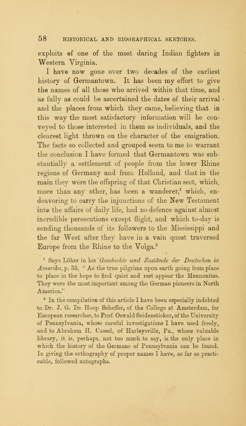 exploits of one of the most daring Indian fighters in Western Virginia. I have now gone over two decades of the earliest history of Germantown. It has been my effort to give the names of all those who arrived within that time, and as fully as could be ascertained the dates of their arrival and the places from which they came, believing that in this way the most satisfactory information will be con- veyed to those interested in them as individuals, and the clearest light thrown on the character of the emigration. The facts so collected and grouped seem to me to warrant the conclusion I have formed that Germantown was sub- stantiallv a settlement of people from the lower Rhine regions of Germany and from Holland, and that in the main they were the offspring of that Christian sect, which, more than any other, has been a wanderer,^ which, en- deavoring to cany the injunctions of the New Testament into the aifairs of daily life, had no defence against almost incredible persecutions except flight, and which to-day is sending thousands of its followers to the Mississippi and the far West after they have in a vain quest traversed Europe from the Rhine to the Volga.^ ' Says Loher in his ' Geschichie und Zusidnde der Deutschen in Amei-i/ca,'p. 35,  As the true pilgrims upon earth going from place to place in the hope to find quiet and rest appear the Mennonites. They were the most important among the German pioneers in North America. ' In the compilation of this article I have been especially indebted to Dr. J. G. De Hoop SchefFer, of the College at Amsterdam, for European researches, to Prof. Oswald Seidensticker, of the University of Pennsylvania, whose careful investigations I have used freely, and to Abraham H. Cassel, of Harleysville, Pa., whose valuable library, it is, perhaps, not too much to say, is the only place in which the history of the Germans of Pennsylvania can be found. In giving the orthography of proper names I have, as far as practi- cable, followed autographs.