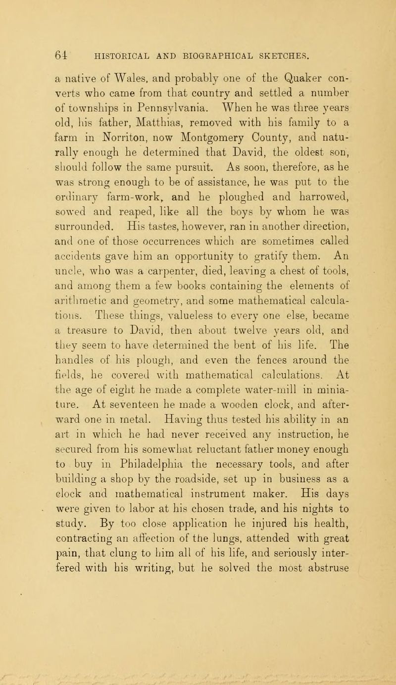 a native of Wales, and probably one of the Quaker con- verts who came from that country and settled a number of townships in Pennsylvania. When he was three years old, his father, Matthias, removed with his family to a farm in Norriton, now Montgomery County, and natu- rally enough he determined that David, the oldest son, should follow the same pursuit. As soon, therefore, as he was strong enough to be of assistance, he was put to the ordinary farm-work, and he ploughed and harrowed, sowed and reaped, like all the boys by whom he was surrounded. His tastes, however, ran in another direction, and one of those occurrences which are sometimes called accidents gave him an opportunity to gratify them. An nncle, who was a carpenter, died, leaving a chest of tools, and among them a few books containing the elements of arithmetic and geometry, and some mathematical calcula- tions. These things, valueless to every one else, became a treasure to David, then about twelve years old, and they seem to have determined the bent of his life. The handles of his plough, and even the fences around the fields, he covered with mathematical calculations. At the age of eight he made a complete water-mill in minia- ture. At seventeen he made a wooden clock, and after- ward one in metal. Having thus tested his ability in an art in which he had never received any instruction, he secured from his somewhat reluctant father money enough to buy in Philadelphia the necessary tools, and after building a shop by the roadside, set up in business as a clock and mathematical instrument maker. His days were given to labor at his chosen trade, and his nights to study. By too close application he injured his health, contracting an affection of ttie lungs, attended with great pain, that clung to him all of his life, and seriously inter- fered with his writing, but he solved the most abstruse