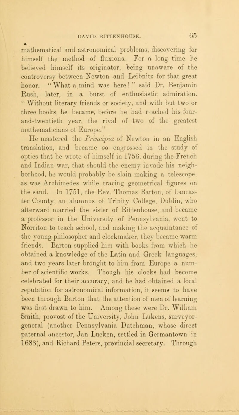 matliematical and astronomical problems, discovering for himself the method of fluxions. For a long time he believed himself its originator, being unaware of the controversy between Newton and Leibnitz for that great honor.  What a mind was here! said Dr. Benjamin Rush, later, in a burst of enthusiastic admiration.  Without literary friends or society, and with but two or three books, he became, before he had r-ached his four- and-tweutieth year, the rival of two of the greatest mathematicians of Europe. He mastered the Principia of Newton in an English translation, and became so engrossed in the study of optics that he wrote of himself in 1756, during the French and Indian war, that should the enemy invade his neigh- borhood, he would probably be slain making a telescope, as was Archimedes while tracing geometrical figures on the sand. In 1751, the Rev. Thomas Barton, of Lancas- ter County, an alumnus of Trinity College, Dublin, who afterward married the sister of Rittenhouse, aud became a professor in the Qniversity of Pennsylvania, went to Norriton to teach school, and making the acquaintance of the young philosopher and clockmaker, they became warm friends. Barton supplied him with books from which he obtained a knowledge of the Latin and Greek languages, and two years later brought to him from Europe a num- ber of scientific works. Though his clocks had become celebrated for their accuracy, and he had obtained a local reputation for astronomical information, it seems to have been through Barton that the attention of men of learning was first drawn to him. Among these were Dr. William Smith, j)rovost of the University, John Lukens, surveyor- general (another Pennsylvania Dutchman, whose direct paternal ancestor, Jan Lucken, settled in Germantown in 1683), and Richard Peters, provincial secretary. Through