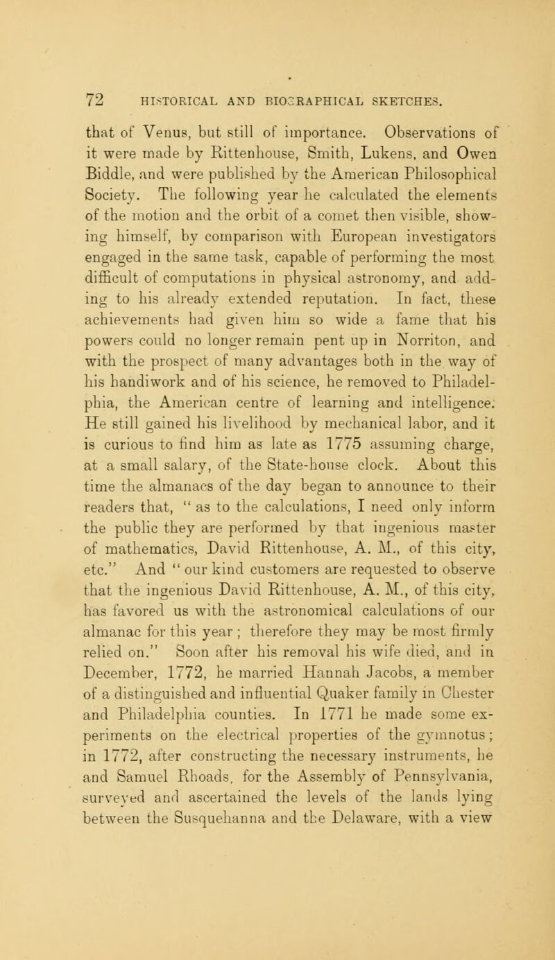 that of Venus, but still of importance. Observations of it were made by Rittenliouse, Smith, Lukens, and Owen Biddle, and were published by the American Philosophical Society. The following year he calculated the elements of the motion and the orbit of a comet then visible, show- ing himself, by comparison with European investigators engaged in the same task, capable of performing the most difficult of computations in physical astronomy, and add- ing to his already extended reputation. In fact, these achievements had given him so wide a fame that hia powers could no longer remain pent up in Norriton, and with the prospect of many advantages both in the way of his handiwork and of his science, he removed to Philadel- phia, the American centre of learning and intelligence. He still gained his livelihood by mechanical labor, and it is curious to find him as late as 1775 assuming charge, at a small salary, of the State-house clock. About this time the almanacs of the day began to announce to their readers that, as to the calculations, I need only inform the public they are performed by that ingenious master of mathematics, David Rittenhouse, A. M., of this city, etc. And our kind customers are requested to observe that the ingenious David Rittenhouse, A. M., of this city, has favored us with the astronomical calculations of our almanac for this year ; therefore they may be most firmly relied on. Soon after his removal his wife died, and in December, 1772, he married Hannah Jacobs, a member of a distinguished and influential Quaker family in Chester and Philadelphia counties. In 1771 he made some ex- periments on the electrical properties of thegyinnotus; in 1772, after constructing the necessary instruments, he and Samuel Rhoads, for the Assembly of Pennsylvania, surveyed and ascertained the levels of the lands lying between the Susquehanna and the Delaware, with a view