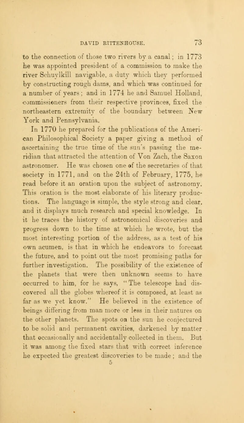 to the connection of those two rivers by a canal; in 1773 he was appointed president of a commission to make the river Schuylkill navigable, a duty which they performed by constructing rough dams, and which was continued for a number of years; and in 177-1 he and Samuel Holland, commissioners from their respective provinces, fixed the northeastern extremity of the boundary between New York and Pennsylvania. In 1770 he prepared for the publications of the Ameri- can Philosophical Society a paper giving a method of ascertaining the true time of the sun's passing the me- ridian that attracted the attention of Von Zach, the Saxon astronomer. He was chosen one of the secretaries of that society in 1771, and on the 24th of February, 1775, he read before it an oration upon the subject of astronomy. This oration is the most elaborate of tis literary produc- tions. The language is simple, the style strong and clear, and it displays much research and special knowledge. In it he traces the history of astronomical discoveries and progress down to the time at which he wrote, but the most interesting portion of the address, as a test of his own acumen, is that in which he endeavors to forecast the future, and to point out the most promising paths for further investigation. The possibility of the existence of the planets that were then unknown seems to have occurred to him, for he says, The telescope had dis- covered all the globes whereof it is composed, at least as far as we yet know. He believed in the existence of beings differing from man more or less in their natures on the other planets. The spots oa the sun he conjectured to be solid and peraianent cavities, darkened by matter that occasionally and accidentally collected in them. But it was among the fixed stars that with correct inference he expected the greatest discoveries to be made ; and the 5