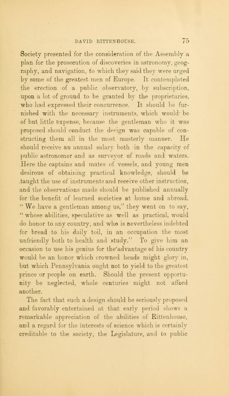 Society presented for the consideration of the Assembly a plan for the prosecution of discoveries in astronomy, geog- raphy, and navigation, to which they said they were urged by some of the greatest men of Europe. It contemplated the erection of a public observatory, by subscription, upon a lot of ground to be granted by the proprietaries, who had expressed their concurrence. It should be fur- nished with the necessary instruments, which would' be of but little expense, because the gentleman who it was proposed should conduct the def'ign was capable of con- structing them all in the most masterly manner. He should receive an annual salary both in the capacity of public astronomer and as surveyor of roads and waters. Here the captains and mates of vessels, and young men desirous of obtaining practical knowledge, should be taught the use of instruments and receive other instruction, and the observations made should be published annually for the benefit of learned societies at home and abroad. We have a gentleman among us, they went on to say, whose abilities, speculative as well as practical, would do honor to any country, and who is nevertheless indebted for bread to his daily toil, in an occupation the most unfriendly both to health and study. To give him an occasion to use his genius for the'advantage of his country would be an honor which crowned heads might glory in, but which Pennsvlvania ou<rht not to vield to the greatest prince or people on earth. Should the present opportu- nity be neglected, whole centuries might not afford another. The fact that such a design should be seriously proposed and favorably entertained at that early period shows a remarkable appreciation of the abilities of Rittenhouse, and a regard for the interests of science which is certainly creditable to the society, the Legislature, and to public