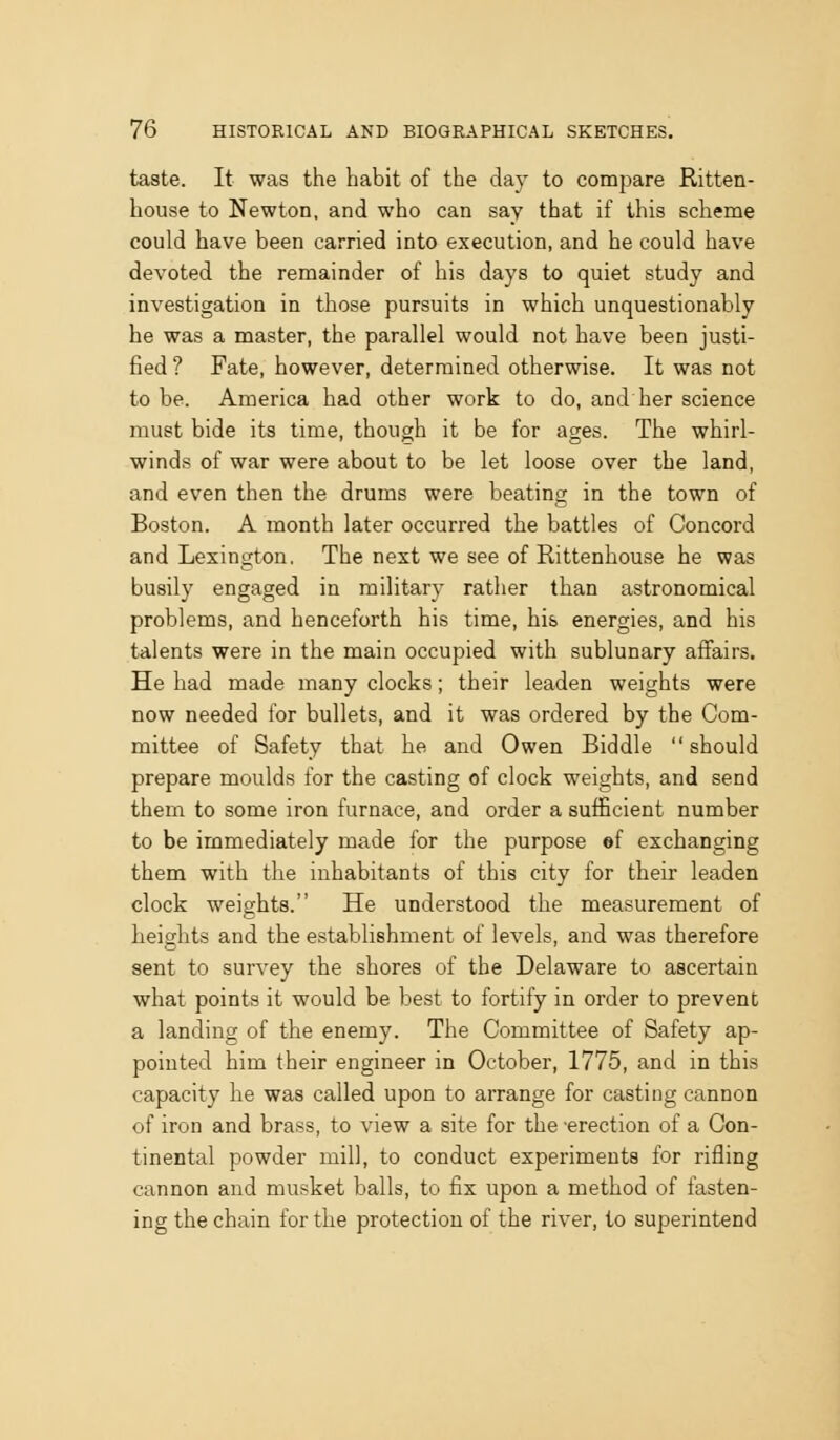 taste. It was the habit of the day to compare Ritten- house to Newton, and who can say that if this scheme could have been carried into execution, and he could have devoted the remainder of his days to quiet study and investigation in those pursuits in which unquestionably he was a master, the parallel would not have been justi- fied ? Fate, however, determined otherwise. It was not to be. America had other work to do, and her science must bide its time, though it be for ages. The whirl- winds of war were about to be let loose over the land, and even then the drums were beating in the town of Boston. A month later occurred the battles of Concord and Lexington. The next we see of Rittenhouse he was busily engaged in military rather than astronomical problems, and henceforth his time, his energies, and his talents were in the main occupied with sublunary affairs. He had made many clocks; their leaden weights were now needed for bullets, and it was ordered by the Com- mittee of Safety that he and Owen Biddle should prepare moulds for the casting of clock weights, and send them to some iron furnace, and order a sufficient number to be immediately made for the purpose ef exchanging them with the inhabitants of this city for their leaden clock weights. He understood the measurement of a heights and the establishment of levels, and was therefore sent to survey the shores of the Delaware to ascertain what points it would be best to fortify in order to prevent a landing of the enemy. The Committee of Safety ap- pointed him their engineer in October, 1775, and in this capacity he was called upon to arrange for casting cannon of iron and brass, to view a site for the -erection of a Con- tinental powder mill, to conduct experiments for rifling cannon and musket balls, to fix upon a method of fasten- ing the chain for the protection of the river, to superintend