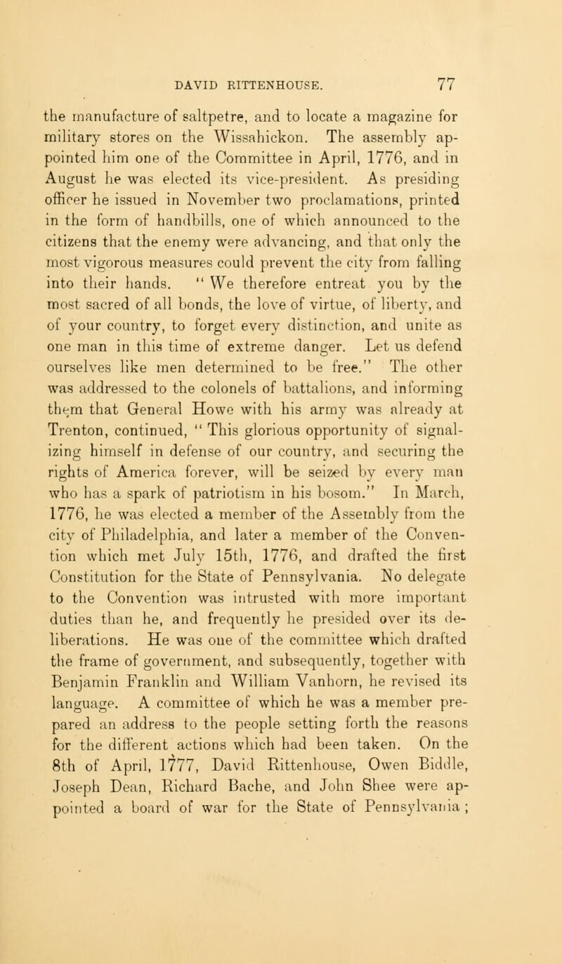 the manufacture of saltpetre, and to locate a magazine for military stores on the Wissahickon. The assembly ap- pointed him one of the Committee in April, 1776, and in August he was elected its vice-president. As presiding officer he issued in November two proclamations, printed in the form of handbills, one of which announced to the citizens that the enemy were advancing, and that only the most vigorous measures could prevent the city from falling into their hands. We therefore entreat you by tlie most sacred of all bonds, the love of virtue, of liberty, and of your country, to forget every distinction, and unite as one man in this time of extreme danger. Let us defend ourselves like men determined to be free. The other was addressed to the colonels of battalions, and informing them that General Howe with his army was already at Trenton, continued, This glorious opportunity of signal- izing himself in defense of our country, and securing the rights of America forever, will be seized by every man who has a spark of patriotism in his bosom. In March, 1776, he was elected a member of the Assembly from the city of Philadelphia, and later a member of the Conven- tion which met July 15th, 1776, and drafted the first Constitution for the State of Pennsylvania. No delegate to the Convention was intrusted with more important duties than he, and frequently he presided over its de- liberations. He was one of the committee which drafted the frame of government, and subsequently, together with Benjamin Franklin and William Vanhorn, he revised its language. A committee of which he was a member pre- pared an address to the people setting forth the reasons for the different actions which had been taken. On the 8th of April, 1^77, David Rittenhouse, Owen Piddle, Joseph Dean, Richard Bache, and John Shea were ap- pointed a board of war for the State of Pennsylvania ;