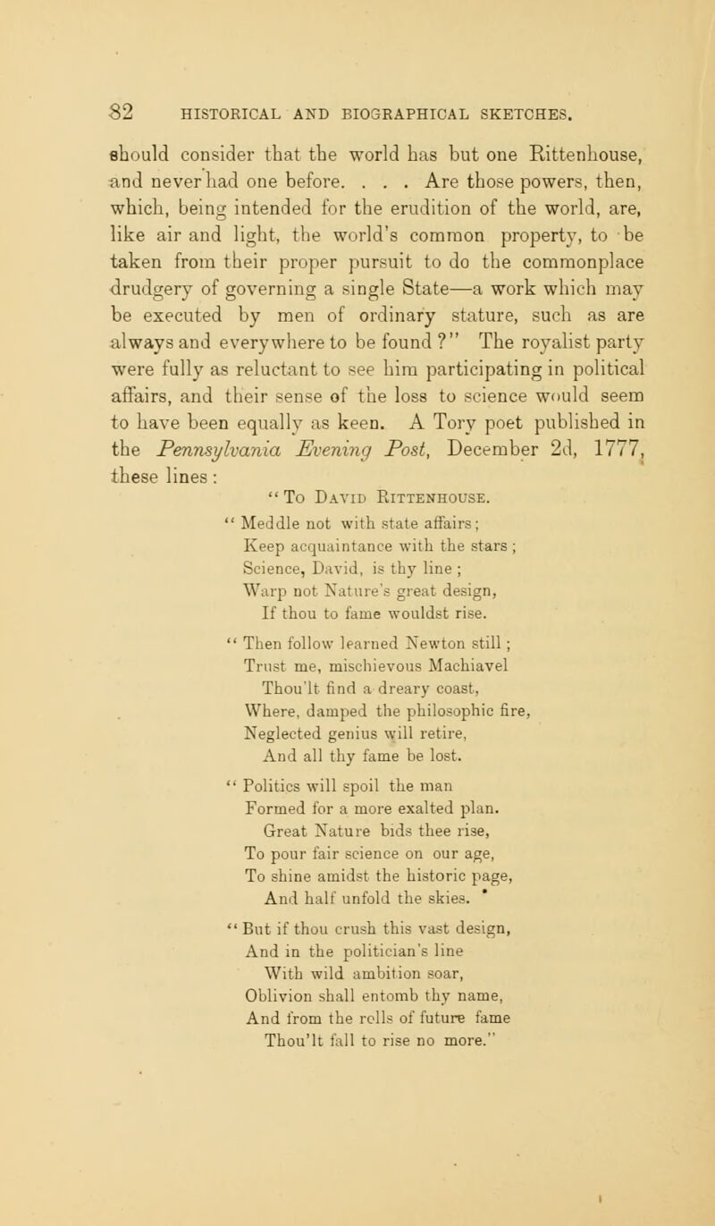 should consider that the world has but one Rittenhouse, and never had one before. . . . Are those powers, then, which, being intended for the erudition of the world, are, like air and light, the world's conoraon property, to be taken from their proper pursuit to do the commonplace drudgery of governing a single State—a work which may be executed by men of ordinary stature, such as are always and everywhere to be found ? The royalist party were fully as reluctant to see him participating in political affairs, and their sense of the loss to science would seem to have been equally as keen. A Tory poet published in the Pennsylvania Evening Post, December 2d, 1777, these lines: To David Rittenhouse. Meddle not with state aifairs; Keep acquaintance with the stars ; Science, David, is thy line ; Warp not Nature's great design, If thou to fame wouldst rise. Then follow learned Newton still; Trust me, mischievous Machiavel Thou'lt find a dreary coast, Where, damped the philosophic fire, Neglected genius will retire, And all thy fame be lost. Politics will spoil the man Formed for a more exalted plan. Great Nature bids thee rise, To pour fair science on our age, To shine amidst the historic page, And half unfold the skies. But if thou crush this vast design. And in the politician's line With wild ambition soar, Oblivion shall entomb thy name, And from the rolls of future fame Thou'lt fall to rise no more.