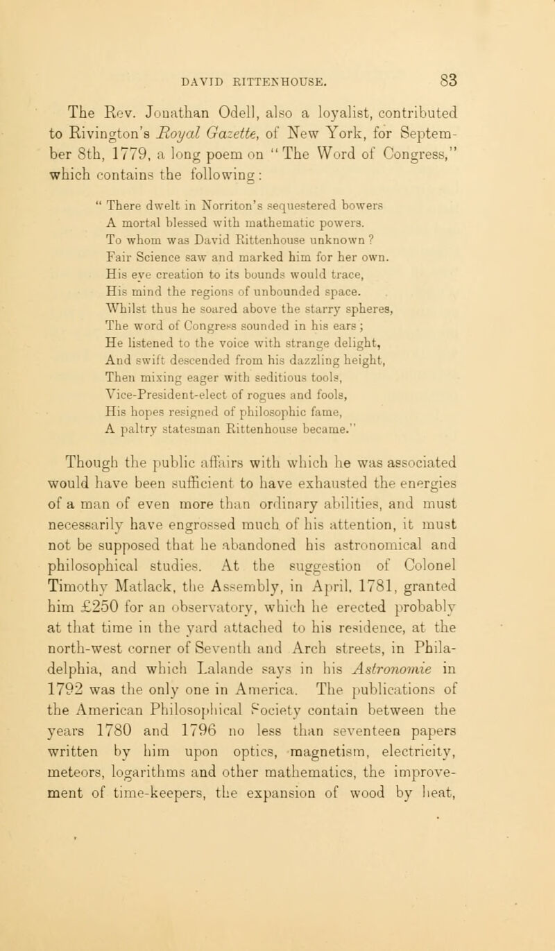 The Rev. Jouathan Odell, also a loyalist, contributed to Rivington's Royal Gazette, of New York, for Septem- ber 8th, 1779, a long poem on The Word of Congress, which contains the following: There dwelt in Norriton's sequestered bowers A mortal blessed with mathematic powers. To whom was David Rittenhouse unknown ? Fair Science saw and marked him for her own. His eye creation to its bound.* would trace, His mind the regions of unbounded space. Whilst thus he soared above the starry spheres, The word of Congress sounded in his ears ; He listened to the voice with strange delight, And swift descended from his dazzling height, Then mixing eager with seditious tools, Vice-President-elect of rogues and fools, His hopes resigned of philosophic fame, A paltry statesman Rittenhouse became. Though the public affairs with which he was associated would have been suificient to have exhausted the energies of a man of even more than ordinary abilities, and must necessarily have engrossed much of his attention, it must not be supposed that he abandoned his astronomical and philosophical studies. At the suggestion of Colonel Timothy Matlack, the Assembly, in April, 1781, granted him £250 for an observatory, which he erected probably at that time in the yard attached to his residence, at the north-west corner of Seventh and Arch streets, in Phila- delphia, and which Lalande says in his Astronomie in 1792 was the only one in America. The jiublications of the American Philosophical f~ociety contain between the years 1780 and 1796 no less than seventeen papers written by him upon optics, magnetism, electricity, meteors, logarithms and other mathematics, the improve- ment of time-keepers, the expansion of wood by heat.