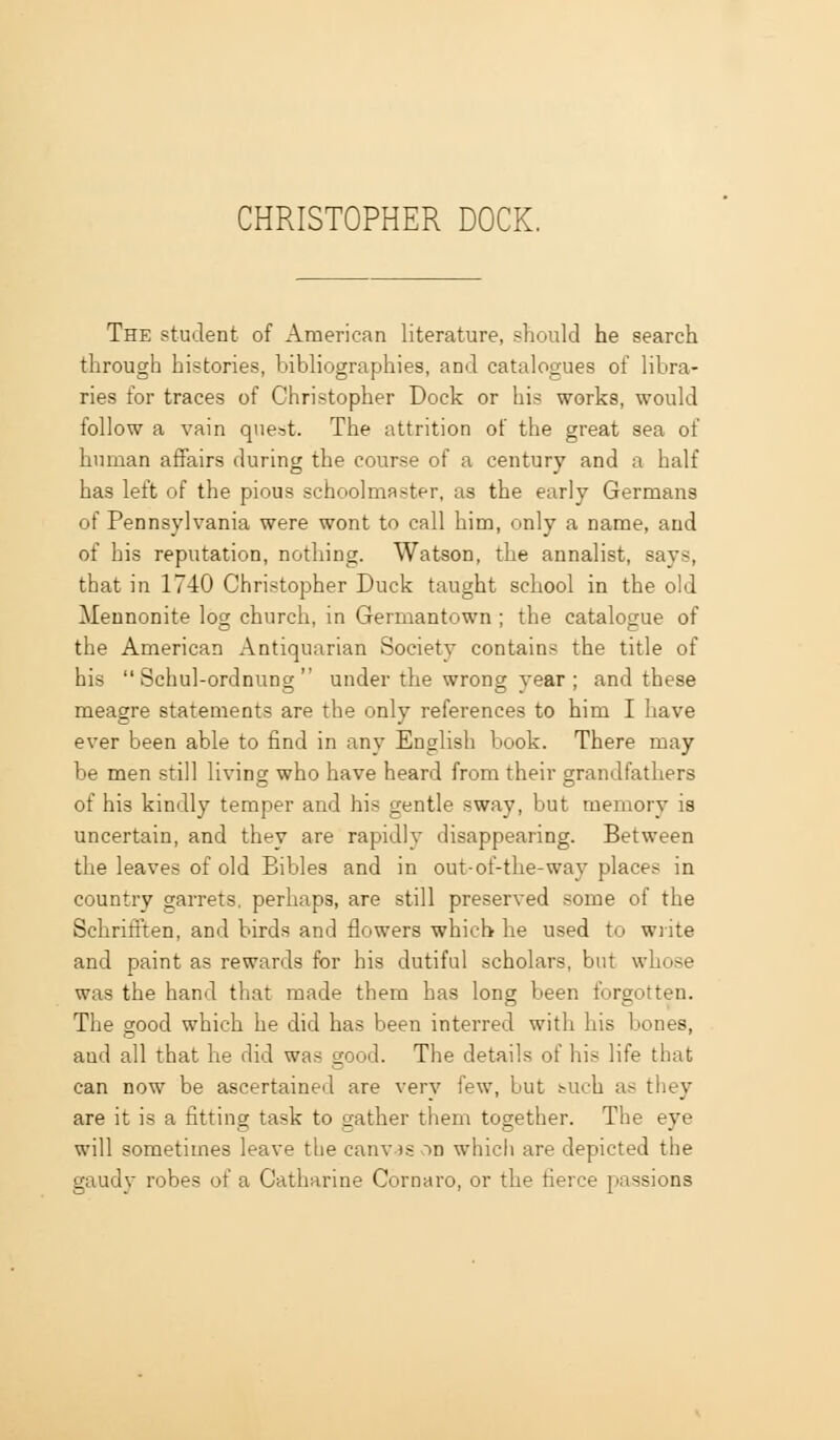The student of American literature, should he search through histories, bibliographies, and catalogues of libra- ries for traces of Christopher Dock or his works, would follow a vain quest. The attrition of the great sea of human affairs during the course of a century and a half has left of the pious schoolmaster, as the early Germans of Pennsylvania were wont to call him, only a name, and of his reputation, nothing. Watson, the annalist, says, that in 1740 Christopher Duck taught school in the old Meunonite log church, in Germantown ; the catalogue of the American Antiquarian Society contains the title of his Schul-ordnung under the wrong year; and these meagre statements are the only references to him I have ever been able to find in any English book. There may be men still living who have heard from their grandfathers of his kindly temper and his gentle sway, but memory is uncertain, and they are rapidly disappearing. Between the leaves of old Bibles and in out-of-the-way places in country garrets, perhaps, are still preserved some of the Schrifi'ten, and birds and flowers which he used to write and paint as rewards for his dutiful scholars, but whose was the hand that made them has long been forgotten. The good which he did has been interred with his bones, and all that he did was good. The details of his life that can now be ascertained are very few, but tuch as they are it is a fitting task to gather them together. The eye will sometimes leave the canv as on whicli are depicted the gaudv robes of a Catharine Cornaro, or the fierce passions
