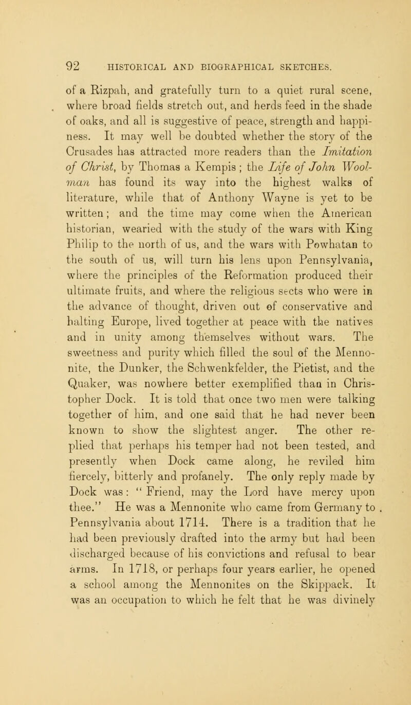 of a Rizpali, and gratefully turn to a quiet rural scene, where broad fields stretch out, and herds feed in the shade of oaks, and all is suggestive of peace, strength and happi- ness. It may well be doubted whether the story of the Crusades has attracted more readers than the Imitation of Christ, by Thomas a Kempis ; the Life of John Wool- man has found its way into the highest walks of literature, while that of Anthony Wayne is yet to be written; and the time may come when the American historian, wearied with the study of the wars with King Philip to the north of us, and the wars with Powhatan to the south of us, will turn his lens upon Pennsylvania, where the principles of the Reformation produced their ultimate fruits, and where the religious sects who were in the advance of thought, driven out of conservative and halting Europe, lived together at peace with the natives and in unity among themselves without wars. The sweetness and purity which filled the soul of the Menno- nite, the Dunker, the Schwenkfelder, the Pietist, and the Quaker, was nowhere better exemplified thaa in Chris- topher Dock. It is told that once two men were talking together of him, and one said that he had never been known to show the slightest anger. The other re- plied that perhaps his temper had not been tested, and presently when Dock came along, he reviled him fiercely, bitterly and profanely. The only reply made by Dock was : Friend, may the Lord have mercy upon thee. He was a Mennonite who came from Germany to Pennsylvania about 1714. There is a tradition that he had been previously drafted into the army but had been discharged because of his convictions and refusal to bear arms. In 1718, or perhaps four years earlier, he opened a school among the Mennonites on the Skippack. It was an occupation to which he felt that he was divinely