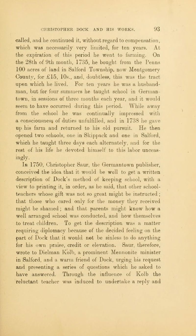 called, and he continued it, without regard to compensation, which was necessarily very limited, for ten years. At the expiration of this period he went to farming. On the 28th of 9th month, 1735, he bought from the Penns 100 acres of land in Salford Township, now Montgomery County, for £15, 10s., and, doubtless, this was the tract upon which he lived. For ten years he was a husband- man, but for four summers he taught school in German- town, in sessions of three months each year, and it would seem to have occurred during this period. While away from the school he was continually impressed with a consciousness of duties unfulfilled, and in 1738 he gave up his farm and returned to his old pursuit. He then opened two schools, one in Skippack and one in Salford, which he taught three days each alternately, and for the rest of his life he devoted himself to this labor unceas- ingly. ^ In 1750, Christopher Saur, the Germantown publisher, conceived the idea that it would be well to get a written description of Dock's method of keeping school, with a view to printing it, in order, as he said, that other school- teachers whose gift was not so great might be instructed ; that those who cared only for the money they received might be shamed ; and that parents might know how a well arranged school was conducted, and how themselves to treat children. To get the description was a matter requiring diplomacy because of the decided feeling on the part of Dock that it would not be sinless to do anything for his own praise, credit or elevation. Saur, therefore, wrote to Dielman Kolb, a prominent Mennonite minister in Salford, and a warm friend of Dock, urging his request and presenting a series of questions which he asked to have answered. Through the influence of Kolb the reluctant teacher was induced to undertake a reply and