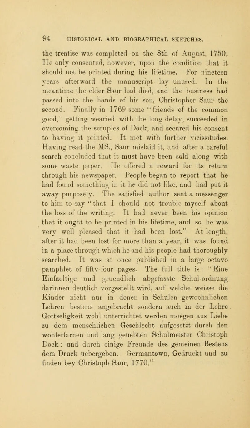 the treatise was completed on the 8th of August, 1750. He only consented, however, upon the condition that it should not be printed during his lifetime. For nineteen years afterward the manuscript lay unused. In the meantime the elder Saur had died, and the business had passed into the hands of his sou, Christopher Saur the second. Finally in 1769 some friends of the common good, getting wearied with the long delay, succeeded in overcoming the scruples of Dock, and secured his consent to having it printed. It met with further vicissitudes. Having read the MS., Saur mislaid it, and after a careful search concluded that it must have been sold along with some waste paper. He oflPered a reward for its return through his newspaper. People began to report that he had found something in it he did not like, and had put it away purposely. The satisfied author sent a messenger to him to say that I should not trouble myself about the loss of the writing. It had never been his opinion that it ought to be printed in his lifetime, and so he was very well pleased that it had been lost. At length, after it had been lost for more than a year, it was found in a place through which he and his people had thoroughly searched. It was at once published in a large octavo pamphlet of fifty-four pages. The full title is: Eine Einfaeltige und gruendlich abgefasste Schul-ordnung darinnen deutlich vorgestellt wird, auf welche weisse die Kinder nicht nur in denen in Schulen gewoehnlichen Lehren bestens angebracht sondern auch in der Lehre Gottseligkeit wohl unterrichtet werden moegen aus Liebe zu dem menschlichen Geschlecht aufgesetzt durch den wohlerfarnen und lang geuebten Schulmeister Cbristoph Dock : und durch einige Freunde des gemeinen Bestens dem Druck uebergeben. Germantown, Gedruekt und zu finden bey Christoph Saur, 1770.