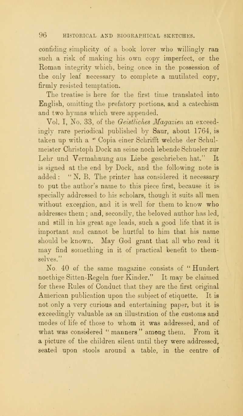 confiding simplicity of a book lover who willingly ran such a risk of making his own copy imperfect, or the Roman integrity which, being once in the possession of the only leaf necessary to complete a mutilated copy, firmly resisted temptation. The treatise is here for the first time translated into English, omitting the prefatory portions, and a catechism and two hymns which were appended. Vol. I, No. 33, of the Geistliehes Magazien an exceed- ingly rare periodical published by Saur, about 1764, is taken up with a Copia einer SchritFt welche der Schul- meister Christoph Dock an seine noch lebende Schueler zur Lehr und Vermahnung aus Liebe geschrieben hat. It is signed at the end by Dock, and the following note is added: N. B. The printer has considered it necessary to put the author's name to this piece first, because it is- specially addressed to his scholars, though it suits all men without exception, and it is well for them to know who addresses them ; and, secondly, the beloved author has led, and still in his great age leads, such a good life that it is important and cannot be hurtful to him that his name should be known. May God grant that all who read it may find something in it of practical benefit to them- selves. No. 40 of the same magazine consists of Hundert noethige Sitten-Regeln fuer Kinder. It may be claimed for these Rules of Conduct that they are the first original American publication upon the subject of etiquette. It is not only a very curious and entertaining paper, but it is exceedingly valuable as an illustration of the customs and modes of life of those to whom it was addressed, and of what was considered manners among them. From it a picture of the children silent until they were addressed, seated upon stools around a table, in the centre of