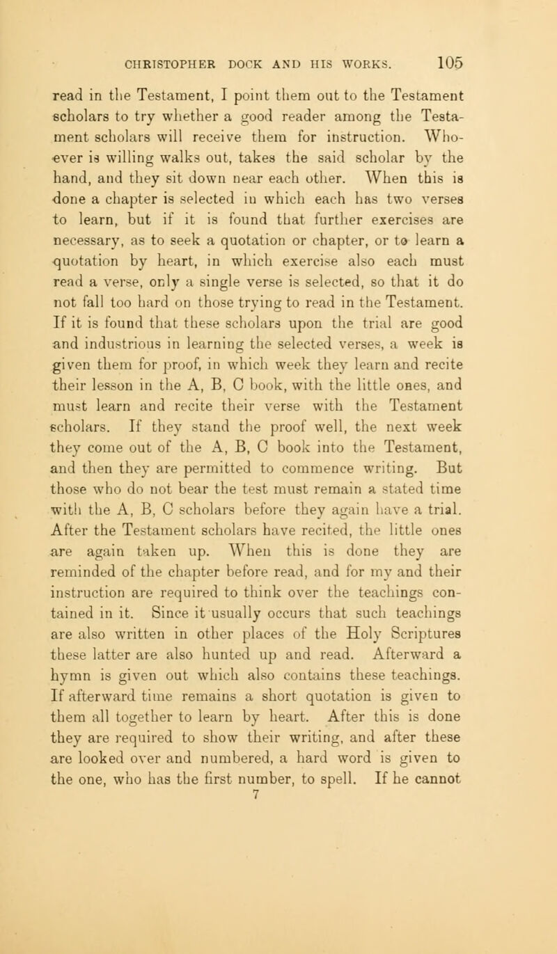 read in the Testament, I point them out to the Testament ficholars to try whether a good reader among the Testa- ment scholars will receive them for instruction. Who- ever is willing walks out, takes the said scholar by the hand, and they sit down near each other. When this is done a chapter is selected iu which each has two verses to learn, but if it is found that further exercises are necessary, as to seek a quotation or chapter, or to learn a quotation by heart, in which exercise also each must read a verse, only a single verse is selected, so that it do not fall too hard on those trying to read in the Testament. If it is found that these scholars upon the trial are good and industrious in learning the selected verses, a week is given them for proof, in which week they learn and recite their lesson in the A, B, G book, with the little oaes, and must learn and recite their verse with the Testament scholars. If they stand the proof well, the next week they come out of the A, B, C book into the Testament, and then they are permitted to commence writing. But those who do not bear the test must remain a stated time with the A, B, C scholars before they again have a trial. After the Testament scholars have recited, the little ones are again taken up. When this is done they are reminded of the chapter before read, and for my and their instruction are required to think over the teachings con- tained in it. Since it usually occurs that such teachings are also written in other places of the Holy Scriptures these latter are also hunted up and read. Afterward a hymn is given out which also contains these teachings. If afterward time remains a short quotation is given to them all together to learn by heart. After this is done they are required to show their writing, and after these are looked over and numbered, a hard word is given to the one, who has the first number, to spell. If he cannot