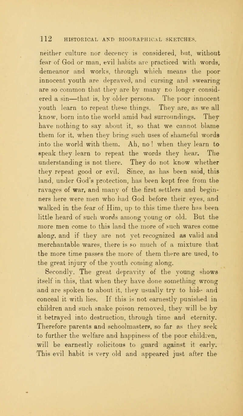 neither culture nor decency is considered, but, without fear of God or man, evil habits are practiced with words, demeanor and works, througli wliicli means the poor innocent youth are depraved, and cursing and swearing are so common that they are by many r.o longer consid- ered a sin—that is, by older persons. The poor innocent youth learn to repeat these things. They are, as we all know, born into the world amid bad surroundings. They have nothing to say about it, so that we cannot blame them lor it, when they bring such uses of shameful words into the world with them. Ah, no ! when they learn to speak they learn to repeat the words they heai-. The understanding is not there. They do not know whether they repeat good or evil. Since, as has been said, thi» land, under God's protection, has been kept free from the ravages of war, and many of the first settlers and begin- ners here were men who had God before their eyes, and walked in the fear of Him, up to this time there hns been little heard of such words among young or old. But the more men come to this land the more of such wares come along, and if they are not yet recognized as valid and merchantable wares, there is so much of a mixture that the more time passes the more of them there are used, to the great injury of the youth coming along. Secondly. The great depravity of the young shows itself in this, that when they have done something wrong and are spoken to about it, they usually try to hid-- and conceal it with lies. If this is not earnestly punished in children and such snake poison removed, they will be by it betrayed into destruction, through time and eternity. Therefore parents and schoolmasters, so far as they seek to further the welfare and happiness of the poor children, will be earnestly solicitous to guard against it early. This evil habit is very old and appeared just after the