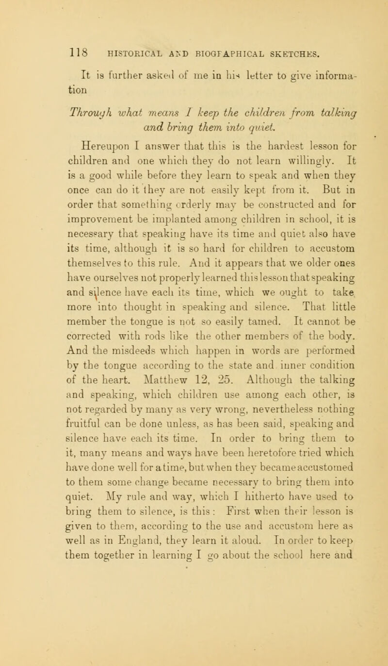 It is further asketl of me in hi-* letter to give informa- tion Through what means I keep the children from talking and bring them into quiet. Hereupon I answer that this is the hardest lesson for children and one whicli thev do not learn willingiy. It is a good while before they learn to speak and when they once can do it (hey are not easily kept from it. But in order that somethintr orderly may be constructed and for improvement be implanted among children in school, it is necessary that speaking have its time and quiet also have its time, although it is so hard for children to accustom themselves to this rule. And it appears that we older ones have ourselves not properly learned this lesson that speaking and silence have each its time, which we ought to take more into thought in speaking and silence. That little member the tongue is not so easily tamed. It cannot be corrected with rods like the other members of the body. And the misdeeds which happen in words are performed by the tongue according to the state and inner condition of the heart. Matthew 12, 25. Although the talking and speaking, which children use among each other, is not regarded by many as very wrong, nevertheless nothing fruitful can be done unless, as has been said, speaking and silence have each its time. In order to bring them to it, many means and ways have been heretofore tried which have done well for a time, but when they became accustomed to them some change became necessary to bring them into quiet. My rule and way, which I hitherto have used to bring them to silence, is this : First when their lesson is given to them, according to the use and accustom here as well as in England, they learn it aloud. In order to keep them together in learning I go about the school here and