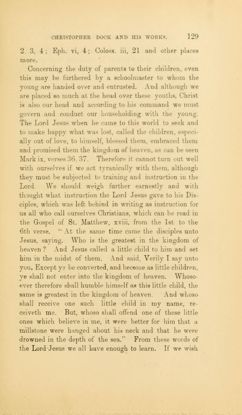 2 3, 4 ; Eph. vi, 4; Coloss. iii, 21 and other places more. Concerning the duty of parents to their children, even this may be furthered by a schoolmaster to whom the young are handed over and entrusted. Aud although we are placed so much at the head over these youths, Christ is also our head and according to his command we must govern and conduct our householding witii the young. The Lord Jesus when he came to this world to seek and to make happy what was lost, called the children, especi- ally out of love, to himself, blessed them, embraced them and promised them the kingdom of heaven, as can be seen Mark ix, verses 36. 37. Therefore it cannot turn out well with ourselves if we act tyranically with them, although they must be subjected to training and instruction in the Lord. We should weigh further earnestly and with thought what instruction the Lord Jesus gave to his Dis- ciples, which was left behind in writing as instruction for us all who call ourselves Christians, which can be read in the Gospel of St. Matthew, xviii, from the Ist to the 6th verse. At the same time came the disciples unto Jesus, sajang. Who is the greatest in the kingdom of heaven ? And Jesus called a little child to him and set him in the midst of them. .\nd said, Verily I say unto you. Except ye be converted, and become as little children, ye shall not enter into the kingdom of heaven. Whoso- ever therefore shall humble himself as this little child, the same is greatest in the kingdom of heaven. And whoso shall receive one such little child in mj' name, re- ceiveth me. But, whoso shall offend one of these little ones which believe in me, it were better for him that a millstone were hanged about his neck and that he were drowned in the depth of the sea. From these words of the Lord Jesus we all have enough to learn. If we wish