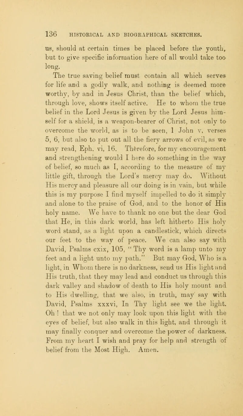 US, sliould at certain times be placed before the youth, but to give specific iDforruation here of all would take too long. The true saving belief must contain all which serves for life and a godly walk, and nothing is deemed moi'e worthy, by and in Jesus Christ, than the belief which, through love, shows itself active. He to whom the true belief in the Lord Jesus is given by the Lord Jesus him- self for a shield, is a weapon-bearer of Christ, not only ta overcome the world, as is to be seen, 1 John v, verses 5, 6, but also to put out all the fiery arrows of evil, as we may read, Eph. vi, 16. Therefore, for my encouragement and strengthening would I here do something in the way of belief, so much as I, according to the measure of my little gift, through the Lord's mercy may do. Without His mercy and pleasure all our doing is in vain, but while this is ray purpose I find myself impelled to do it simply and alone to the praise of God, and to the honor of His holy name. We have to thank no one but the dear God that He, in this dark world, has left hitherto His holy word stand, as a light upon a candlestick, which directs our feet to the way of peace. We can also say with David, Psalms cxix, 105, Thy word is a lamp unto my feet and a light unto my path. But may God, Who is a light, in Whom there is no darkness, send us His light and His truth, that they may lead and conduct us through this dark valley and shadow of death to His holy mount and to His dwelling, that we also, in truth, may say with David, Psalms xxxvi. In Thy light see we the light. Oh ! that we not only may look upon this light with the eyes of belief, but also walk in this light, and through it may finally conquer and overcome the power of darkness. From my heart I wish and pray for help and strength of belief from the Most High. Amen.