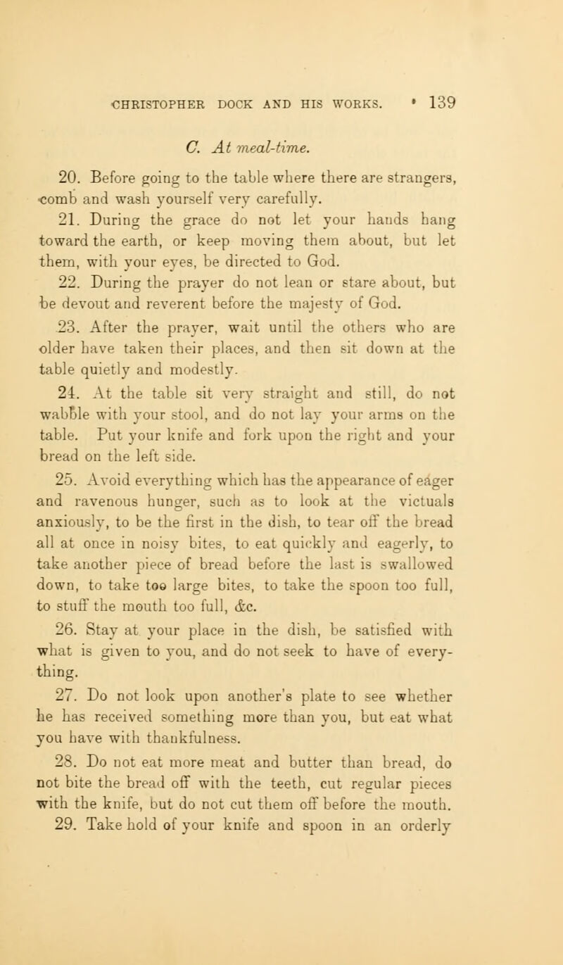 C At meal-time. 20. Before going to the table where there are strangers, ■comb and wash yourself very carefully. 21. During the grace do not let your hands hang toward the earth, or keep moving them about, but let them, with your eyes, be directed to God. 22. During the prayer do not lean or stare about, but be devout and reverent before the majesty of God. 23. After the prayer, wait until the others who are older have taken their places, and then sit down at the table quietly and modestly. 24. At the table sit very straight and still, do not wabTDle with your stool, and do not lay your arms on the table. Put your knife and fork upon the right and your bread on the left side. 25. Avoid everything which has the appearance of eager and ravenous hunger, such as to look at the victuals anxiou-sly, to be the first in the dish, to tear off the bread all at once in noisy bites, to eat quickly and eagerly, to take another piece of bread before the last is swallowed down, to take too large bites, to take the spoon too full, to stuff the mouth too full, &e. 26. Stay at your place in the dish, be satisfied with what is given to you, and do not seek to have of every- thing. 27. Do not look upon another's plate to see whether he has received something more than you, but eat what you have with thankfulness. 28. Do not eat more meat and butter than bread, do not bite the bread off with the teeth, cut regular pieces with the knife, but do not cut them off before the mouth. 29. Take hold of your knife and spoon in an orderly