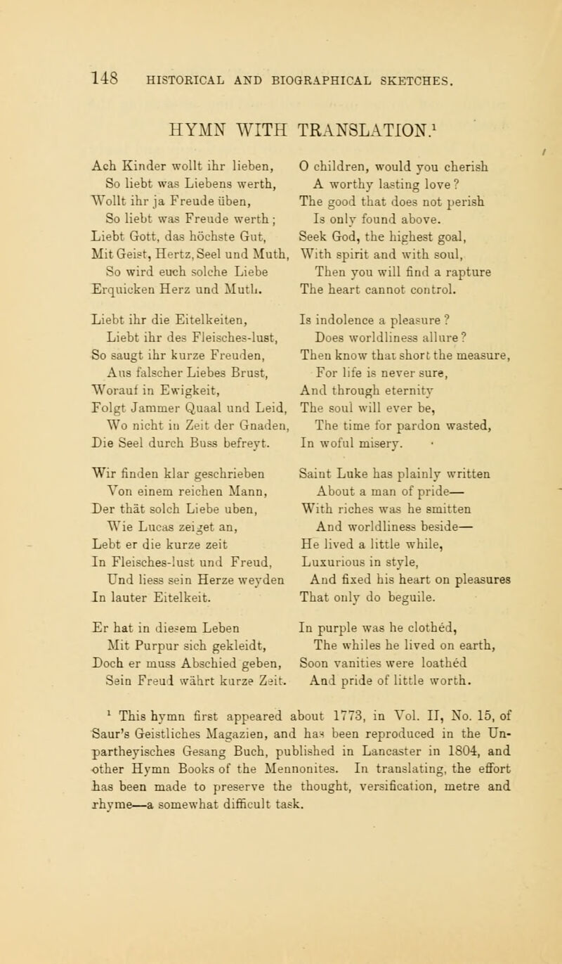 HYMN WITH TRANSLATION. Ach Kinder wollt ihr lieben, So liebt was Liebens werth, Wollt ihr ja Freude iiben, So liebt was Freude werth; Liebt Gott, das hochste Gut, MitGeist, Hertz, Seel und Muth, So wird euch solche Liebe Erquiuken Herz und Mutli. Liebt ibr die Eitelkeiten, Liebt ihr des Fleisches-lust, So saugt ihr kurze Freuden, Aus falsoher Liebes Brust, Worauf in Ewigkeit, Folgt Jammer Quaal und Leid, Wo nicht in Zeit der Gnaden, Die Seel durch Buss befreyt. Wir finden klar geschrieben Von einem reichea Mann, Der that solch Liebe uben, Wie Lucas zeiget an, Lebt er die kurze zeit In Fleisches-lust und Freud, Und Hess sein Herze weyden In lauter Eitelkeit. Er hat in diesem Leben Mit Purpur sieh gekleidt, Doch er muss Abschied geben, Sein Freud wahrt kurze Zeit. 0 children, would you cherish A worthy lasting love ? The good that does not perish Is only found above. Seek God, the highest goal, With spirit and with soul, Then you will find a rapture The heart cannot control. Is indolence a pleasure ? Does worldliness allure? Then know thai short the measure, For life is never sure, And through eternity The soul will ever be, The time for pardon wasted. In woful misery. Saint Luke has plainly written About a man of pride— With riches was he smitten And worldliness beside— He lived a little while, Luxurious in style. And fixed his heart on pleasures That only do beguile. In purple was he clothed, The whiles he lived on earth, Soon vanities were loathed And pride of little worth. '■ This hymn first appeared about 1773, in Vol. II, No. 15, of Saur's Geistliches Magazien, and has been reproduced in the Un- partheyisches Gesang Buch, published in Lancaster in 1804, and other Hymn Books of the Mennonites. In translating, the effort has been made to preserve the thought, versification, metre and rhyme—a somewhat difficult task.