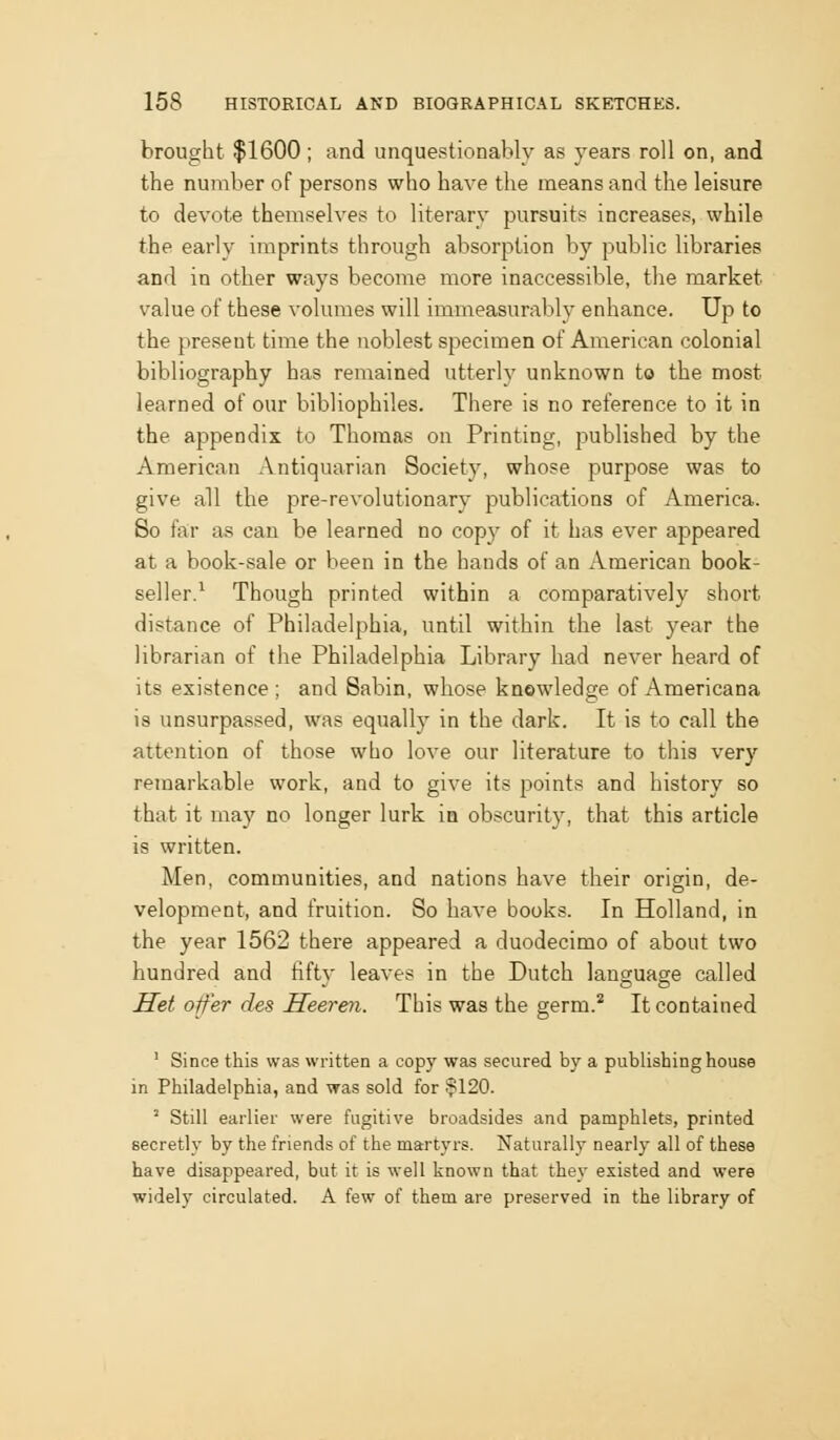 brought $1600; and unquestionably as years roll on, and the number of persons who have the means and the leisure to devote themselves to literary pursuits increases, while the early imprints through absorption by public libraries and in other ways become more inaccessible, tlie market value of these volumes will immeasurably enhance. Up to the present time the noblest specimen of American colonial bibliography has remained utterly unknown to the most learned of our bibliophiles. There is no reference to it in the appendix to Thomas on Printing, published by the American Antiquarian Society, whose purpose was to give all the pre-revolutionary publications of America. So far as can be learned no copy of it has ever appeared at a book-sale or been in the hands of an American book- seller.^ Though printed within a comparatively short distance of Philadelphia, until within the last year the librarian of the Philadelphia Library had never heard of its existence; and Sabin, whose knowledge of Americana is unsurpassed, was equally in the dark. It is to call the attention of those who love our literature to this very remarkable work, and to give its points and history so that it may no longer lurk in obscurity, that this article is written. Men, communities, and nations have their origin, de- velopment, and fruition. So have books. In Holland, in the year 1562 there appeared a duodecimo of about two hundred and hfty leaves in the Dutch language called Set offer des Seeren. This was the germ.* It contained ' Since this was written a copy was secured by a publishing house in Philadelphia, and was sold for !?120. ' Still earlier were fugitive broadsides and pamphlets, printed secretly by the friends of the martyrs. Naturally nearly all of these have disappeared, but it is well known that they existed and were widely circulated. A few of them are preserved in the library of