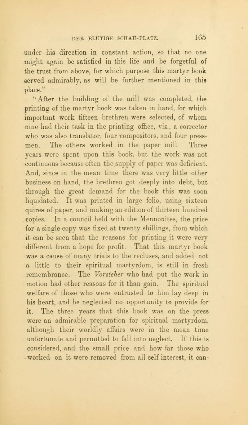 under his direction in constant action, so that no one might again be satisfied in this life and be forgetful of the trust from above, for which purpose this martyr book served admirably, as will be further mentioned in this place. After the building of the mill was completed, the printing of the martyr book was taken in hand, for which important work fifteen brethren were selected, of whom nine had their task in the printing office, viz., a corrector who was also translator, four compositors, and four press- men. The others worked in the paper mill Three years were spent upon this book, but the work was not continuous because often the.supply of paper was deficient. And, since in the mean time there was very little other business on hand, the brethren got deeply into debt, but through the great demand for the book this was soon liquidated. It was printed in large folio, using sixteen quires of paper, and making an edition of thirteen hundred copies. In a council held with the Mennonites, the price for a single copy was fixed at twenty shillings, from which it can be seen that the reasons for printing it were very diflPerent from a hope for profit. That this martyr book was a cause of many trials to the recluses, and added not a little to their spiritual martyrdom, is still in fresh remembrance. The Vorsteher who had put the work in motion had other reasons for it than gain. The spiritual welfare of those who were entrusted to him lay deep in his heart, and he neglected no opportunity t© provide for it. The three years that this book was on the press were an admirable preparation for spiritual martyrdom, although their worldly aflfairs were in the mean time unfortunate and permitted to fall into neglect. If this is considered, and the small price and how far those who worked on it were removed from all self-interest, it can-