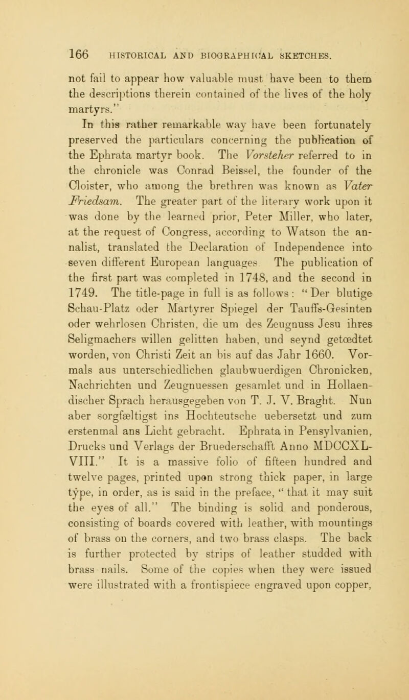 not fail to appear how valuable must have been to them the descriptions therein contained of the lives of the holy martyrs. In this rather remarkable way have been fortunately preserved the particulars concerning the publication of the Ephrata naartyr book. The Vorsteher referred to in the chronicle was Conrad Beissel, the founder of the Cloister, who among the brethren was known as Vater Friedsavi. The greater part of the literary work upon it was done by the learned prior, Peter Miller, who later, at the request of Congress, according to Watson the an- nalist, translated the Declaration of Independence into seven different European languages The publication of the first part was completed in 1748, and the second in 1749. The title-page in full is as follows : Der blutige Schau-Platz oder Martyrer Spiegel der Tauffs-Gesinten oder wehrlosen Christen, die um des Zeugnuss Jesu ihres Seligmachers willen gelitten haben, und seynd getoedtet worden, von Christi Zeit an bis auf das Jahr 1660. Vor- mals aus unterschiedlichen glaubwuerdigen Chronicken, Nachrichten und Zeugnuessen gesaralet und in Hollaen- discher Sprach herausgegeben von T. J. V. Braght. Nun aber sorgf^ltigst ins Hochteutsche uebersetzt und zum erstenmal ans Licht gebracht. Ephrata in Pensylvanien, Drucks und Verlags der BruederschafFt Anno MDCCXL- VIII. It is a massive folio of fifteen hundred and twelve pages, printed upon strong thick paper, in large type, in order, as is said in the preface, that it may suit the eyes of all. The binding is solid and ponderous, consisting of boards covered with leather, with mountings of brass on the corners, and two brass clasps. The back is further protected by strips of leather studded with brass nails. Some of the copies when they were issued were illustrated with a frontispiece engraved upon copper,