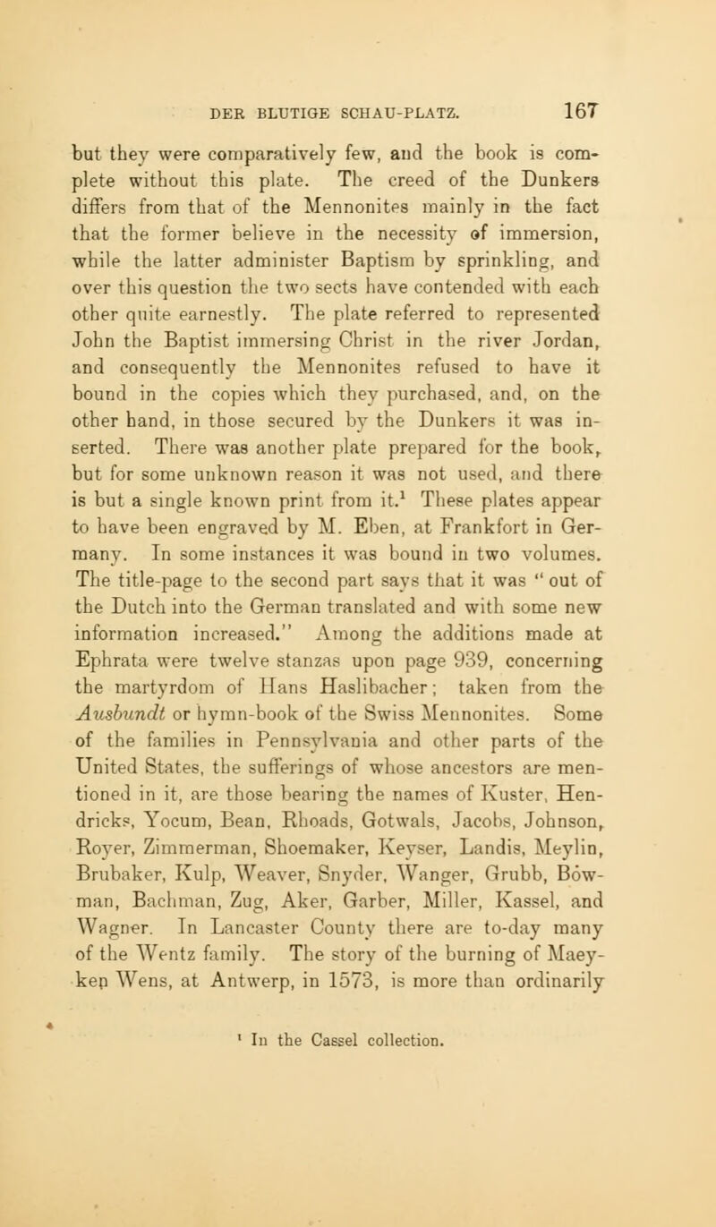 but they were comparatively few, aud the book is com- plete without this plate. The creed of the Dunkera differs from that of the Mennonites mainly in the fact that the former believe in the necessity df immersion, ■while the latter administer Baptism by sprinkling, and over this question the two sects have contended with each other quite earnestly. The plate referred to represented John the Baptist immersing Christ in the river Jordan, and consequently the Mennonites refused to have it bound in the copies which they purchased, and, on the other hand, in those secured by the Dunkers it was in- serted. There was another plate prepared for the book,, but for some unknown reason it was not used, and there is but a single known print from it.^ These plates appear to have been engraved by M. Eben, at Frankfort in Ger- many. In some instances it was bound in two volumes. The title-jsage to the second part says that it was out of the Dutch into the German translated and with some new information increased. Among the additions made at Ephrata were twelve stanzas upon page 939, concerning the martyrdom of Hans Haslibacher; taken from the Aushundt or hymn-book of the Swiss Mennonites. Some of the families in Pennsylvania and other parts of the United States, the sufferings of whose ancestors are men- tioned in it, are those bearing the names of Kuster, Hen- dricks, Yocum, Bean, Rhoads, Gotwals, Jacobs, Johnson, Royer, Zimmerman, Shoemaker, Keyser, Landis, Meylin, Brubaker, Kulp, Weaver, Snyder. Wanger, Grubb, Bow- man, Bachman, Zug, Aker, Garber, Miller, Kassel, and Wagner. In Lancaster County there are to-day many of the Wentz family. The story of the burning of Maey- kep Wens, at Antwerp, in 1573, is more than ordinarily ' In the Cassel collection.