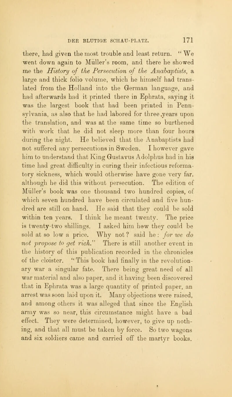 there, had given the most trouble and least return. We went down again to Miiller's room, and there he showed me the History of the Persecution of the Anabaptists, a large and thick folio volume, which he himself had trans- lated from the Holland into the German language, and had afterwards had it printed there in Ephrata, saying it was the largest book that had been printed in Penn- sylvania, as also that he had labored for three .years upon the translation, and was at the same time so burthened with work that he did not sleep more than four houra •during the night. He believed that the Anabaptists had not suffered anj^ persecutions in Sweden. I however gave him to understand tliat King Gustavus Adolphus had in his time had great difficulty in curing their infectious reforma- tory sickness, which would otherwise have gone very far, although he did this without persecution. The edition of Miiller's book was one thousand two hundred copies, of which seven hundred have been circulated and five hun- dred are still on hand. He said that they could be sold within ten years. I think he meant twenty. The price is twenty-two shillings. I asked him how they could be sold at so low a price. Why not ? said he : for we do not propose to get rich. There is still another event in the history of this publication recorded in the chronicles of the cloister. This book had finally in the revolution- ary war a singular fate. There being great need of all war material and also jjaper, and it having been discovered that in Ephrata was a large quantity of printed paper, an arrest was soon laid upon it. Many objections were raised, and among others it was alleged that since the English army was so near, this circumstance might have a bad effect. They were determined, however, to give up noth- ing, and that all must be taken by force. So two wagons and six soldiers came and carried off the martyr books.