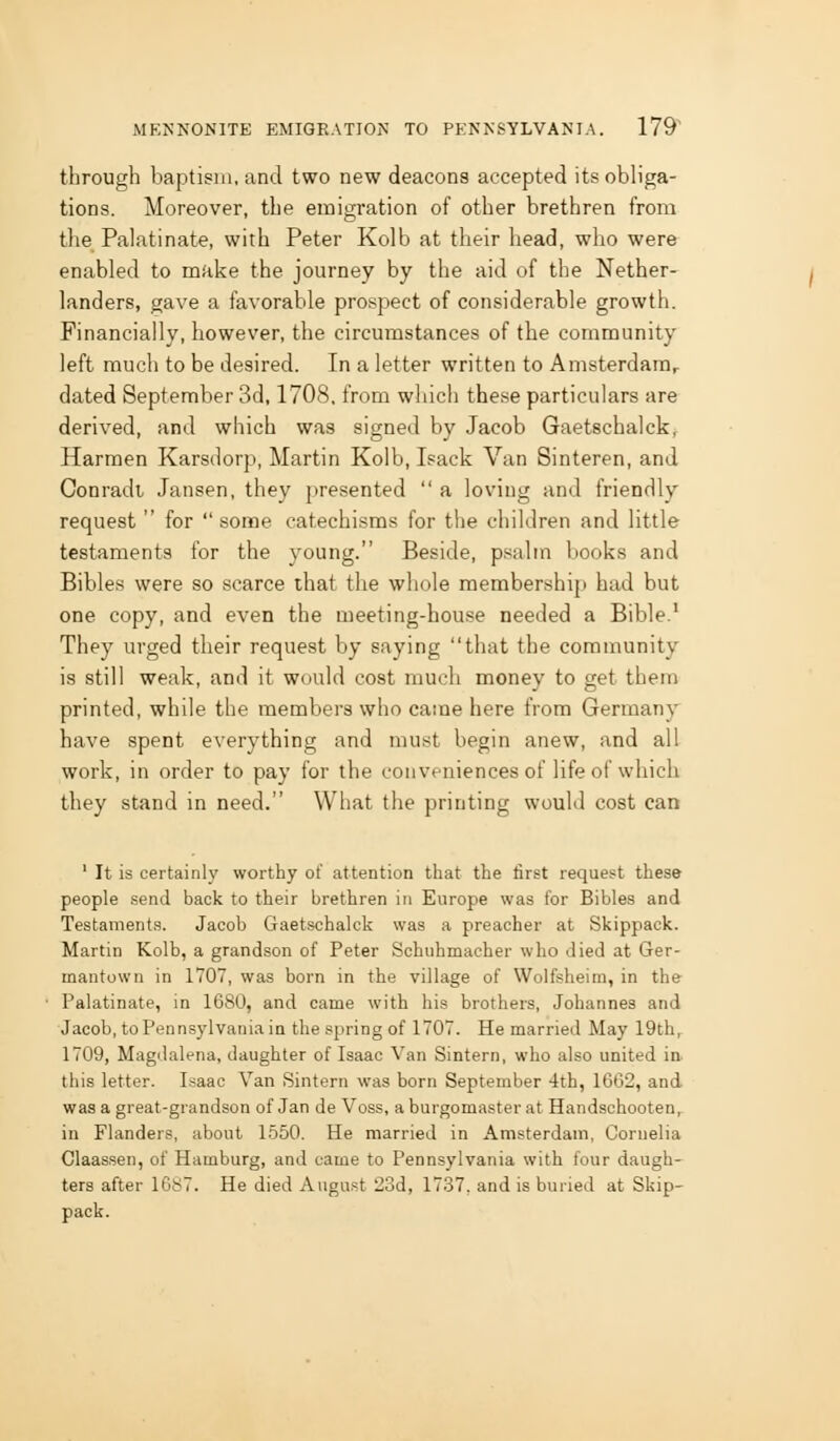 through baptism, and two new deacons accepted its obliga- tions. Moreover, the emigration of other brethren from the Palatinate, with Peter Kolb at their head, who were enabled to make the journey by the aid of the Nether- landers, gave a favorable prospect of considerable growth. Financially, however, the circumstances of the community left much to be desired. In a letter written to Amsterdarar dated September 3d, 1708. from which these particulars are derived, and which was signed by Jacob Gaetschalck, Harmen Karsdorp, Martin Kolb, Isack Van Sinteren, and Conradt Jansen, they presented a loving and friendly request for some catechisms for the children and little testaments for the young. Beside, psalm books and Bibles were so scarce that the whole membership) had but one copy, and even the meeting-house needed a Bible.' They urged their request by saying that the community is still weak, and it would cost much money to get them printed, while the members who came here from Germany have spent everything and must begin anew, and all work, in order to pay for the conveniences of life of which they stand in need. What the printing would cost can ' It is certainly worthy of attention that the first request these people send back to their brethren in Europe was for Bibles and Testaments. Jacob Gaetschalck was a preacher at Skippack. Martin Kolb, a grandson of Peter Schuhmacher who died at Ger- mantown in 1707, was born in the village of VVolfsheim, in the Palatinate, in 1680, and came with his brothers, Johannes and Jacob, to Pennsylvania in the spring of 1707. He married May 19thr 1709, Magdalena, daughter of Isaac Van Sintern, who also united in. this letter. Isaac Van Sintern was born September 4th, 16G2, and was a great-grandson of Jan de Voss, a burgomaster at Handschooten^ in Flanders, about 1550. He married in Amsterdam, Cornelia Claassen, of Hamburg, and came to Pennsylvania with four daugh- ters after 1687. He died August 23d, 1737, and is buried at Skip- pack.