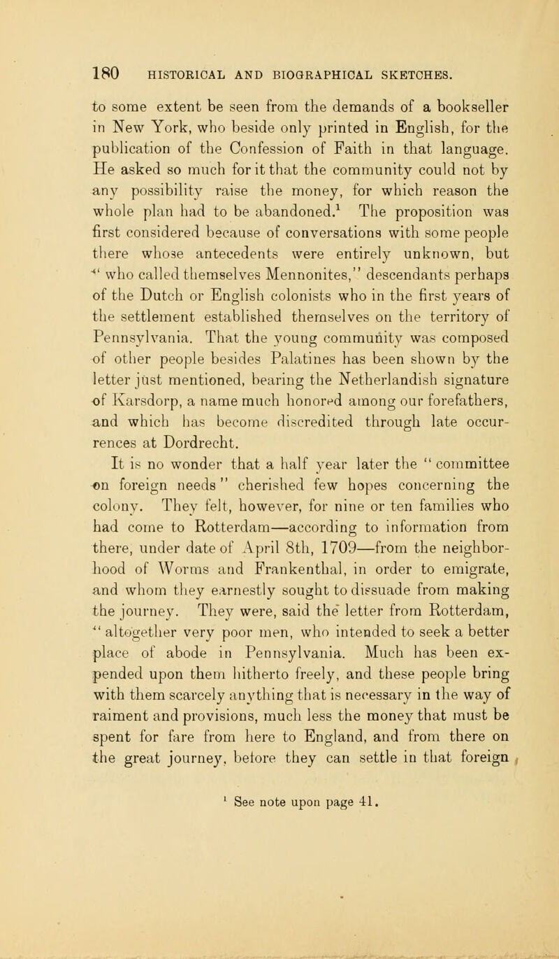 to some extent be seen from the denaauds of a bookseller in New York, who beside only printed in English, for the publication of the Confession of Faith in that language. He asked so much for it that the community could not by any possibility raise the money, for which reason the whole plan had to be abandoned.^ The proposition was first considered because of conversations with some people tliere whose antecedents were entirely unknown, but •*' who called themselves Mennonites, descendants perhaps of the Dutch or English colonists who in the first j^ears of the settlement established themselves on the territory of Pennsylvania. That the young community was composed of other people besides Palatines has been shown by the letter just mentioned, bearing the Netherlandish signature of Karsdorp, a name much honor^^d among our forefathers, and which has become discredited through late occur- rences at Dordrecht. It is no wonder that a half year later the committee on foreign needs cherished few hopes concerning the colony. They felt, however, for nine or ten families who had come to Rotterdam—according to information from there, under date of April 8th, 1709—from the neighbor- hood of Worms and Frankenthal, in order to emigrate, and whom they earnestly sought to dissuade from making the journey. They were, said the letter from Rotterdam, altogether very poor men, who intended to seek a better place of abode in Pennsylvania. Much has been ex- pended upon them hitherto freely, and these people bring with them scarcely anything that is necessary in the way of raiment and provisions, much less the money that must be spent for fare from here to England, and from there on the great journey, before they can settle in that foreign , See note upon page 41.