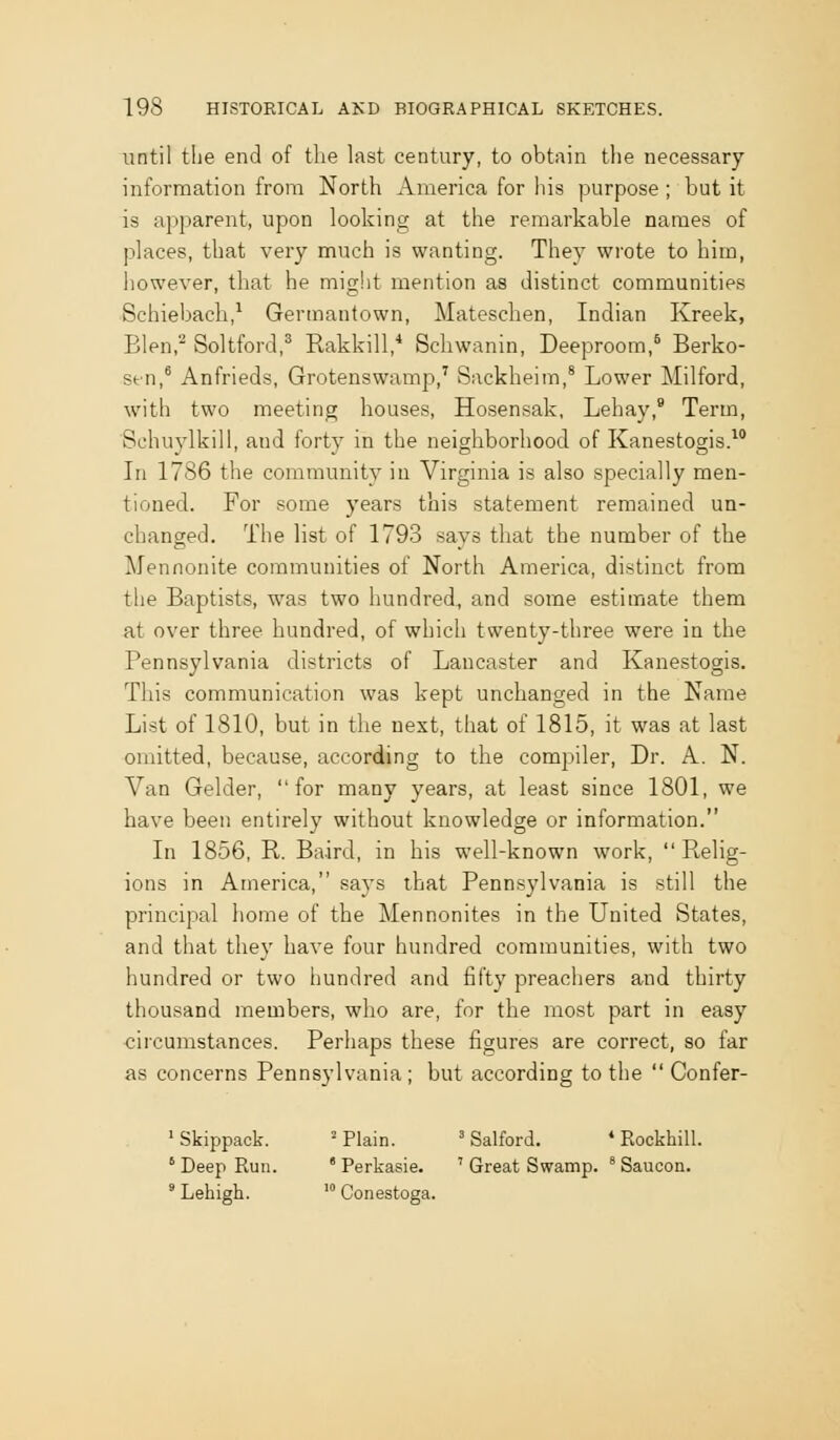 until the end of the hist century, to obtain the necessary information from North America for his purpose ; but it is apparent, upon looking at the remarkable names of places, that very much is wanting. They wrote to him, however, that he might mention as distinct communities Schiebach,^ Germantown, Matesclien, Indian Kreek, Blen,^ Soltford,^ Rakkill,* Schwanin, Deeproom,^ Berko- stn,* Anfrieds, Grotenswamp,' Sackheim,' Lower Milford, with two meeting houses, Hosensak, Lehay,* Term, Schuylkill, and forty in the neighborhood of Kanestogis.^* In 1786 the community in Virginia is also specially men- tioned. For some years this statement remained un- changed. The list of 1793 says that the number of the Mennonite communities of North America, distinct from the Baptists, was two hundred, and some estimate them at over three hundred, of which twenty-three were in the Pennsylvania districts of Lancaster and Kanestogis. This communication was kept unchanged in the Name List of 1810, but in the next, that of 1815, it was at last omitted, because, according to the compiler. Dr. A. N. Van Gelder, for many years, at least since 1801, we have been entirely without knowledge or information. In 1856, R. Baird, in his well-known work, R,elig- ions in America, says that Pennsylvania is still the principal home of the Mennonites in the United States, and that they have four hundred communities, with two hundred or two hundred and fifty preachers and thirty thousand members, who are, for the most part in easy circumstances. Perhaps these figures are correct, so far as concerns Pennsylvania; but according to the Confer- 'Skippack. 'Plain. ' Salford. * Rockhill. ' Deep Run. ' Perkasie. ' Great Swamp. Saucon. ' Lehigh. ' Conestoga.