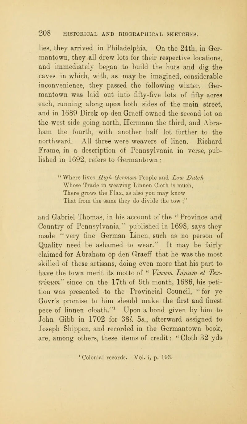 lies, they arrived in Pliiladelphia. On the 24th, in Ger- mantown, they all drew lots for their respective locations, and immediately began to build the huts and dig the caves in which, with, as may be imagined, considerable inconvenience, they passed the following winter, Ger- mantown was laid out into fifty-five lots of fifty acres each, running along upon both sides of the main street, and in 1689 Dirck op den GraefF owned the second lot on the west side going north, Hermann the third, and Abra- ham the fourth, with another half lot further to the northward. All three were weavers of linen. Richard Frame, in a description of Pennsylvania in verse, pub- lished in 1692, refers to Germantown : Where lives High German People and Low Dutch Wtose Trade in weaving Linnen Clotli is much, There grows the Flax, as also you may know That from the same they do divide the tow ; and Gabriel Thomas, in his account of the Province and Country of Pennsylvania, published in 1698, says they made very fine German Linen, such as no person of Quality need be ashamed to wear. It may be fairly claimed for Abraham op den Graeff that he was the most skilled of these artisans, doing even more that his part to have the town merit its motto of Vinum lAnum et Tex- trinum since on the 17th of 9th month, 1686, his peti- tion was presented to the Provincial Council, for ye Govr's promise to him should make the first and finest pece of linnen cloath.^ Upon a bond given by him to John Gibb in 1702 for 38Z. bs., afterward assigned to Joseph Shippen, and recorded in the Germantown book, are, among others, these items of credit: Cloth 32 yds ' Colonial records. Vol. i, p. 193.