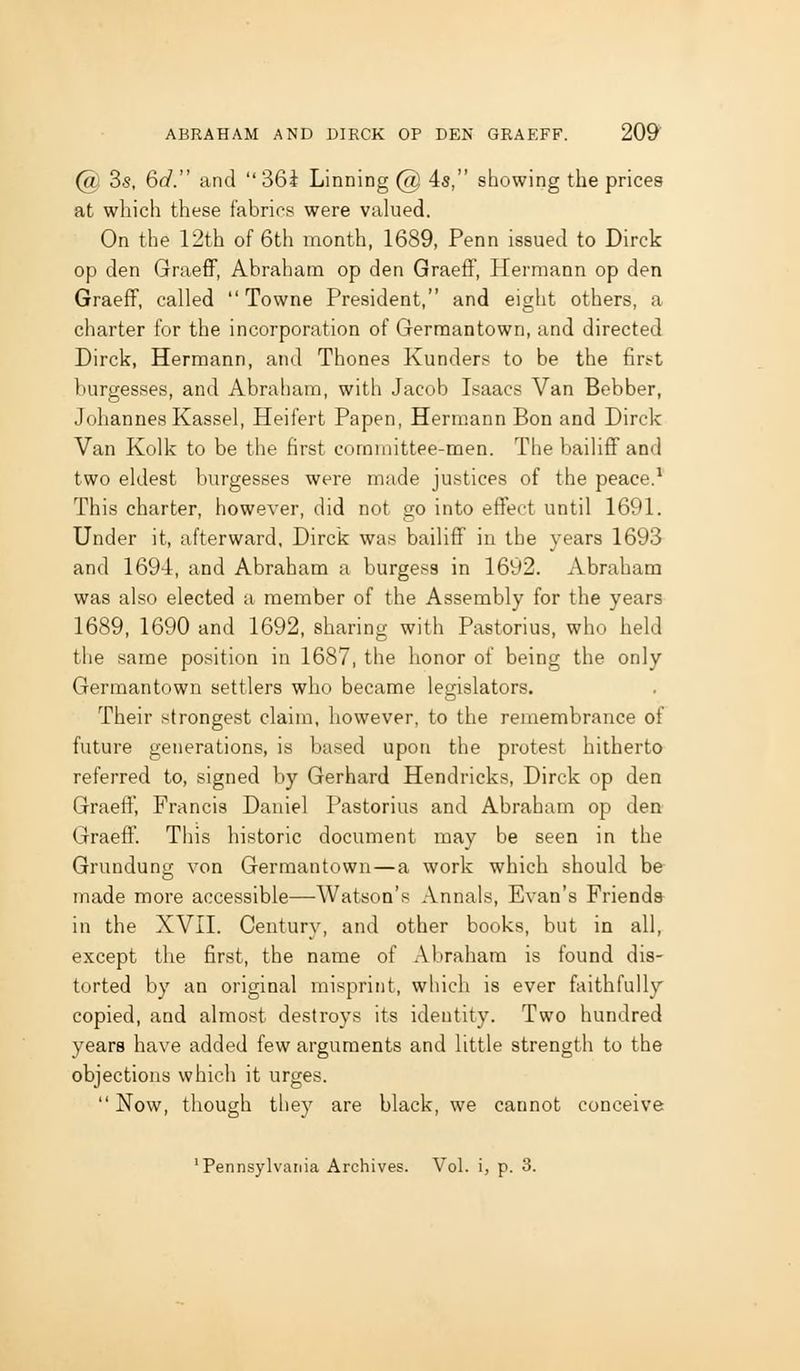 @ 3s, 6d. and 36i Linning @ 4s, showing the prices at which these fabrics were valued. On the 12th of 6th month, 1689, Penn issued to Dirck op den GraefF, Abraham op den Graeff, Hermann op den Graeff, called Towne President, and eight others, a charter for the incorporation of Germantown, and directed Dirck, Hermann, and Thones Kunders to be the first burgesses, and Abraham, with Jacob Isaacs Van Bebber, Johannes Kassel, Heifert Papen, Herm.ann Bon and Dirck Van Kolk to be the first committee-men. The bailiff and two eldest burgesses were made justices of the peace.* This charter, however, did not go into effect until 1691. Under it, afterward. Dirck was bailiff in the years 1693 and 1694, and Abraham a burgesa in 1692. Abraham was also elected a member of the Assembly for the years 1689, 1690 and 1692, sharing with Pastorius, who held the same position in 1687, the honor of being the only Germantown settlers who became legislators. Their strongest claim, however, to the remembrance of future generations, is based upon the protest hitherto referred to, signed by Gerhard Hendricks, Dirck op den Graeff, Francis Daniel Pastorius and Abraham op den Graeff. This historic document may be seen in the Grundung von Germantown—a work which should be made more accessible—Watson's Annals, Evan's Friends in the XVII. Century, and other books, but in all, except the first, the name of Abraham is found dis- torted by an original misprint, which is ever faithfully copied, and almost destroys its identity. Two hundred years have added few arguments and little strength to the objections which it urges. Now, though they are black, we cannot conceive 'Pennsylvania Archives. Vol. i, p. 3.