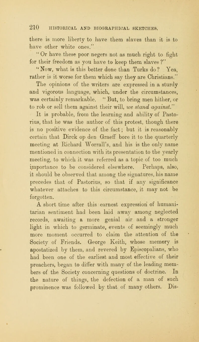 there is more liberty to liave them slaves than it is to have other white ones. Or have these poor negers not as much right to fight for their freedom as you have to keep them slaves ? Now, what is this better done than Turks do? Yea, rather is it worse for them which say they are Christians. The opinions of the writers are expressed in a sturdy and vigorous language, which, under the circumstances, was certainly remarkable. But, to bring men hither, or to rob or sell them against their will, ive stand against. It is probable, from the learning and ability of Pasto- rius, that he was the author of this protest, though there is no positive evidence of the fact; but it is reasonably certain that Dirck op den Graeff bore it to the quarterly meeting at Richard Worrall's, and his is the only name mentioned in connection with its presentation to the yearly meeting, to which it was referred as a topic of too much importance to be considered elsewhere. Perhaps, also, it should be observed that among the signatures, his name precedes that of Pastorius, so that if any significance whatever attaches to this circumstance, it may not be forgotten. A short time after this earnest expression of humani- tarian sentiment had been laid away among neglected records, awaiting a more genial air and a stronger light in which to germinate, events of seemingly much more moment occurred to claim the attention of the Society of Friends. George Keith, whose memory is apostatized by them, and revered by Episcopalians, who had been one of the earliest and most effective of their preachers, began to differ with many of the leading mem- bers of the Society concerning questions of doctrine. In the nature of things, the defection of a man of such prominence was followed by that of many others. Dis-