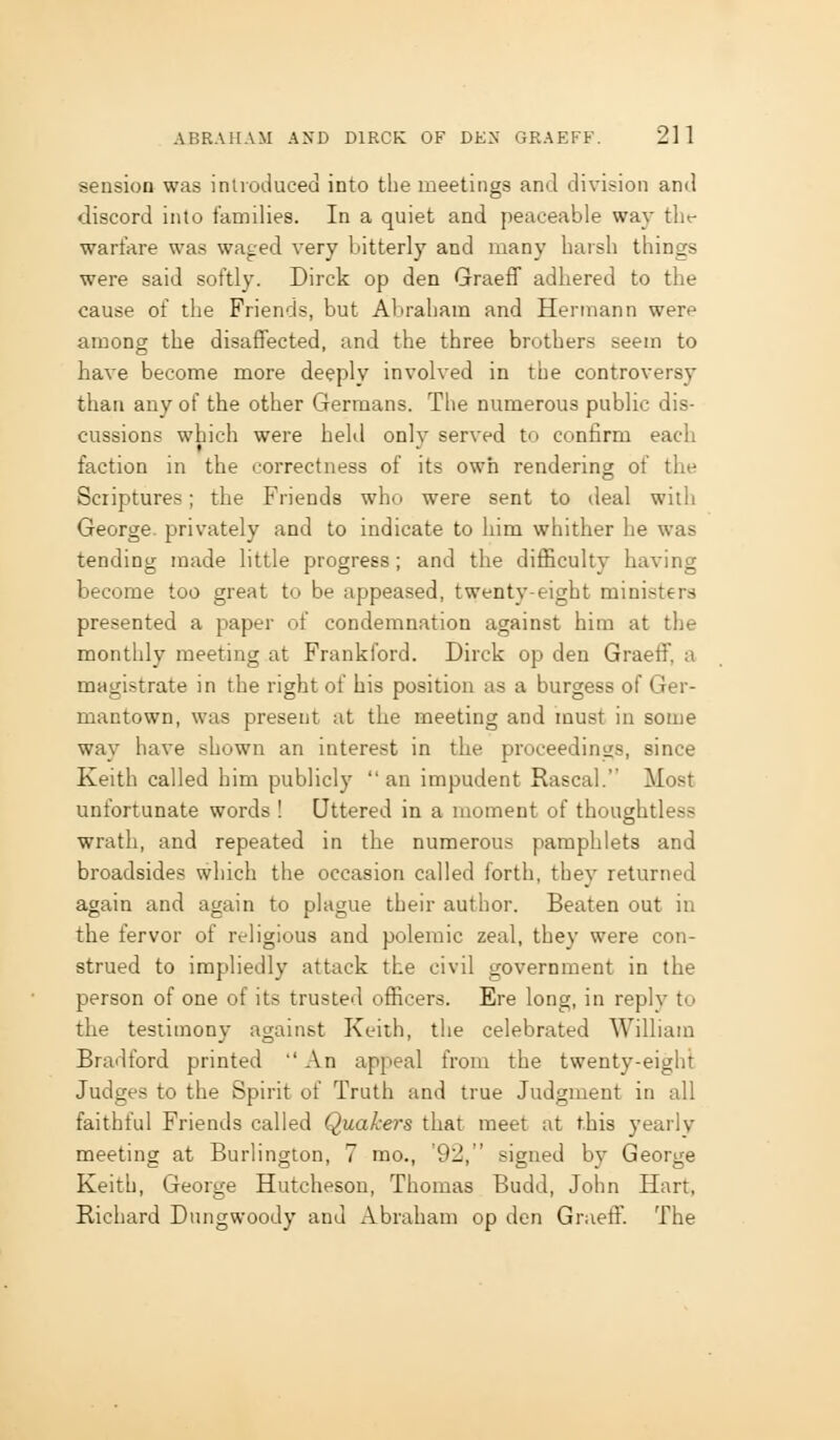 sension was inlroduced into tLe meetings and division and discord into families. In a quiet and peaceable way tht- warfare was waged very bitterly and many harsh things were said softly. Dirck op den Graeff adhered to the cause of the Friends, but Abraham and Hermann were among the disaffected, and the three brothers seem to have become more deeply involved in the controversy than any of the other Germans. The numerous public dis- cussions which were held only served to confirm each faction in the correctness of its owh rendering of the Scriptures; the Friends who were sent to deal with George privately and to indicate to him whither he was tending made little progress; and the difficulty having become too great to be appeased, twenty-eight ministers presented a paper of condemnation against him at the monthly meeting at Frankford. Dirck op den Graeff. a magistrate in the right of his position as a burgess of Ger- mantown, was present at the meeting and must in some way have shown an interest in the proceedings, since Keith called him publicly an impudent Rascal. Most unfortunate words ! Uttered in a moment of thoughtless wrath, and repeated in the numerous pamphlets and broadsides which the occasion called forth, they returned again and again to plague their author. Beaten out in the fervor of religious and polemic zeal, they were con- strued to impliedly attack the civil government in the person of one of its trusted officers. Ere long, in reply to the testimony against Keith, the celebrated William Bradford printed An appeal from the twenty-eight Judges to the Spirit of Truth and true Judgment in all faithful Friends called Quakers that meet at this yearly meeting at Burlington, 7 mo., '92, signed by George Keith, George Hutcheson, Thomas Budd, John Hart, Richard Diingwoody and Abraham op den Graeff. The