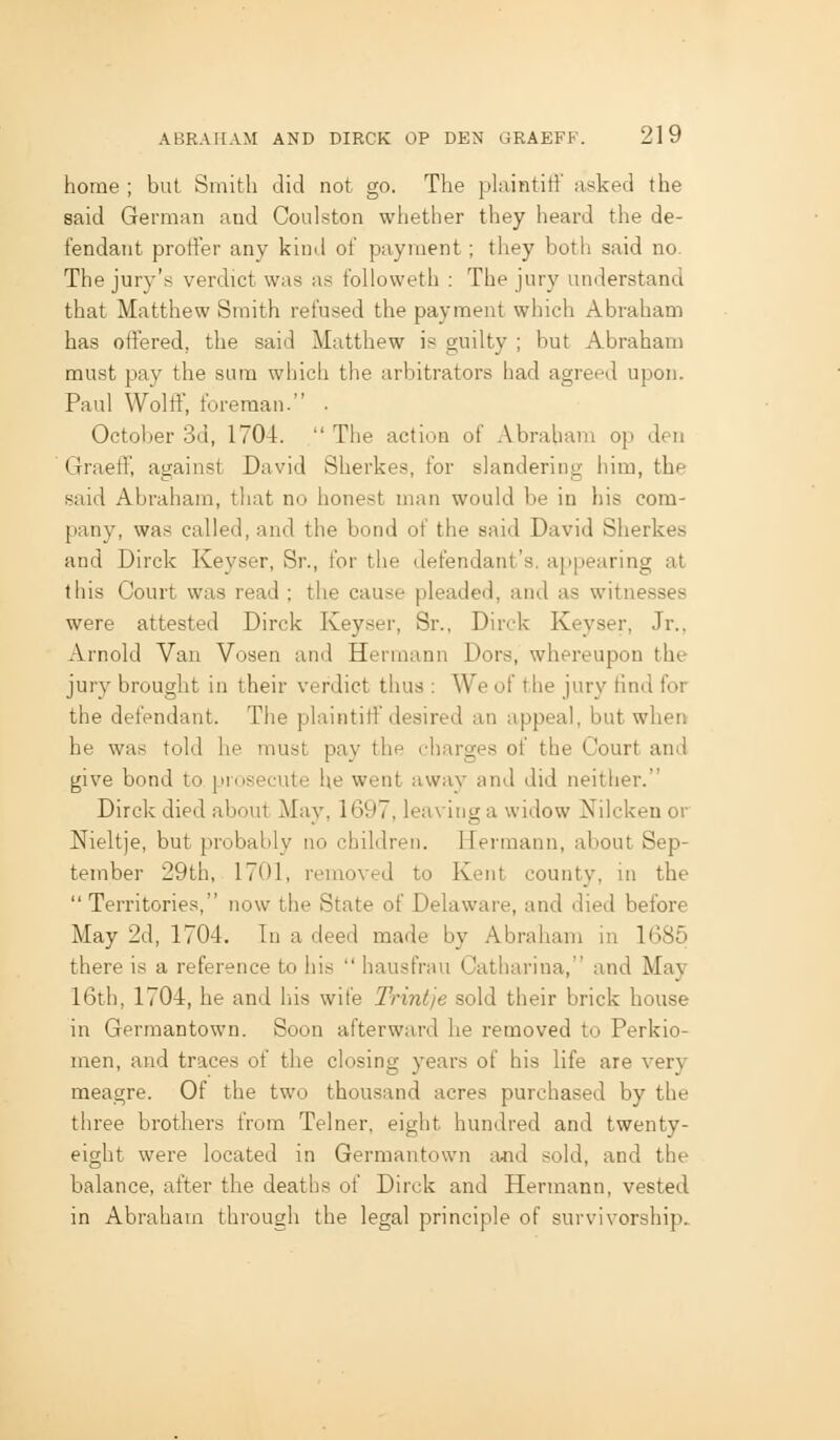 home ; but Smith did not go. The plaintiti' asked the said German and Coulston whether they heard the de- fendant protier any kind of payment ; they both said no. The jury's verdict was as followeth : The jury understand that Matthew Smith refused the payment which Abraham has olfered, the said Matthew is guilty ; but Abraham must pay the sura which the arbitrators had agreed upon. Paul Wolff, foreman. • October 3d, 1704. The action of Abraham op den Graeff, against David Sherkes, for slandering him, the said Abraham, tliat no honest man would be in his com- pany, was called, and the bond of the said David Sherkes and Dirck Keyser, Sr., for the defendant's, appearing at this Court was read ; the cause pleaded, and as witnesses were attested Dirck Keyser, Sr., Dirck Keyser, Jr., Arnold Van Vosen and Hermann Dors, whereupon the jury brought in their verdict thus : We of the jury tind for the defendant. The plaintiff desired an appeal, but when he was told he must pay the charges of the Court and give bond to prosecute he went away and did neither. Dirck died about May, 1697, leaving a widow Nilcken or Nieltje, but probably no children. Hermann, about Sep- tember 29th, I7i)l, removed to Kent county, m the Territories, now the State of Delaware, and died before May 2d, 1704. In a deed made by Abraham in 1685 there is a reference to his hausfrau Catharina, and May 16th, 1704, he and his wife Trintje sold their brick house in Gerraantown. Soon afterward he removed to Perkio- men, and traces of the closing years of his life are very meagre. Of the two thousand acres purchased by the three brothers from Telner, eight hundred and twenty- eight were located in Gerraantown ;i«d sold, and the balance, after the deaths of Dirck and Hermann, vested in Abraham through the legal principle of survivorship.