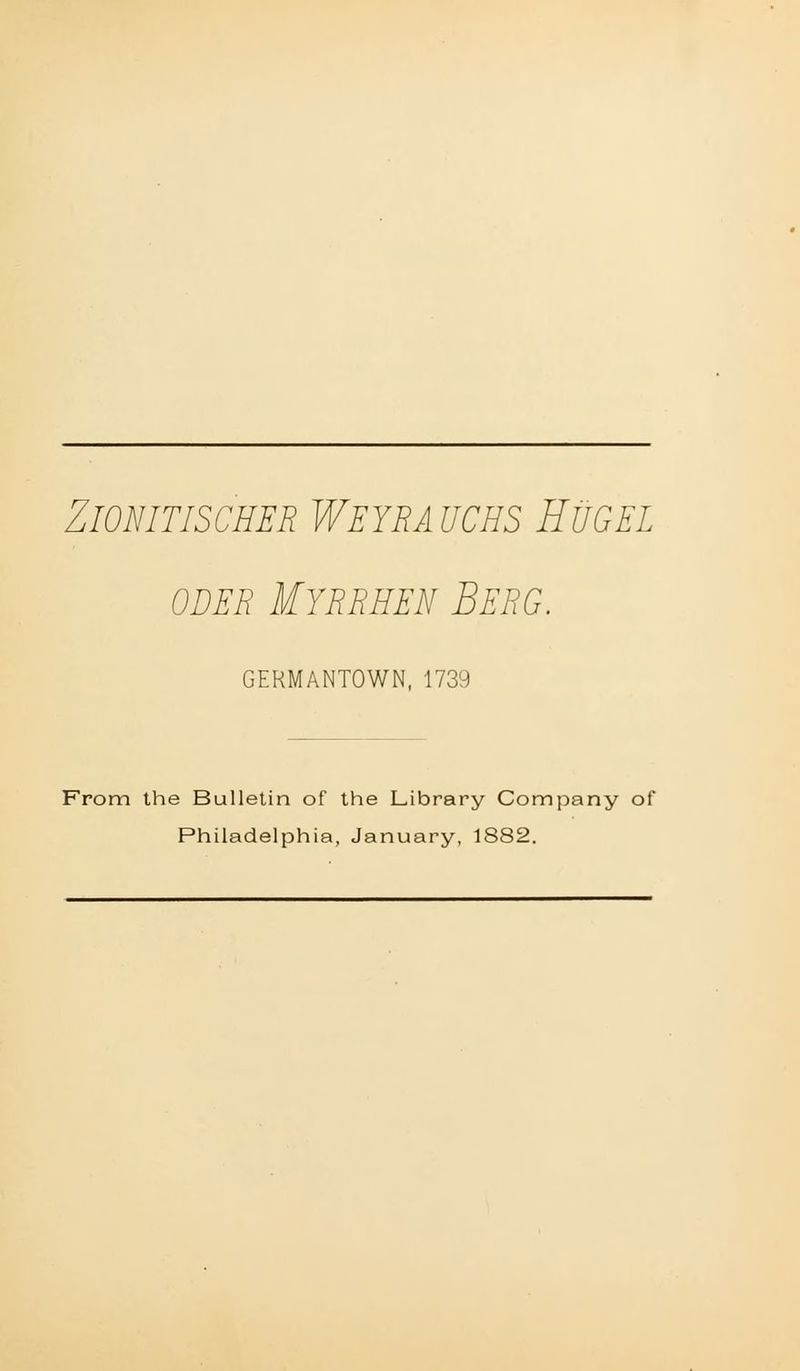 ZiONITISCHER WEYRAUCHS HUGEL ODER Myrrhen Berg. GERMANTOWN, 1739 From the Bulletin of the Library Company of Philadelphia, January, 1882.