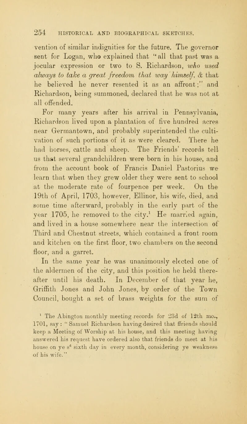 ventioti of similar indignities for the future. The governor sent for Logan, who explained that  all that past was a jocular expression or two to S. Richardson, who used always to take a great freedom that way hiviself, & that he believed he never resented it as an affront; and Richardson, being summoned, declared that he was not at all offended. For many years after his arrival in Pennsylvania, Richardson lived upon a plantation of five hundred acres near Germantown, and probably superintended the culti- vation of such portions of it as were cleared. There he hud horses, cattle and sheep. The Friends' records tell us that several grandchildren were born in his house, and from the account book of Francis Daniel Pastorius we learn that when they grew older they were sent to school at the moderate rate of fourpence per week. On the 19th of April, 1703, however, EUinor, his wife, died, and some time afterward, probably in the early part of the year 1705, he removed to the city.' He married again, and lived in a house somewhere near the intersection of Third and Chestnut streets, which contained a front room and kitchen on the first floor, two chambers on the second floor, and a garret. In the same year he was unanimously elected one of the aldermen of the city, and this position he held there- after until his death. In December of that year he, Griffith Jones and John Jones, by order of the Town Council, bought a set of brass weights for the sum of ' The Abington monthly meeting records for 23d of 12th mo., 1701, say:  Samuel Richardson having desired that ffriends should keep a Meeting of Worship at his house, and this meeting having answered his request have ordered also that friends do meet at his house on ye s'' sixth day in every month, considering ye weakness of his wife.