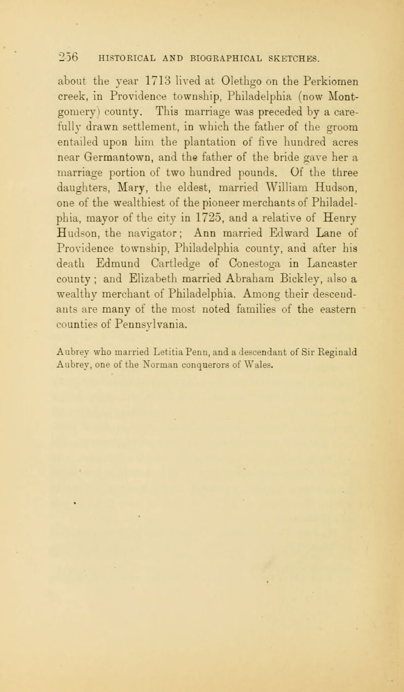 about the year 1713 lived at Olethgo on the Perkioraen creek, in Providence township, Philadelphia (now Mont- gomery) county. This marriage was preceded by a care- fully drawn settlement, in which the father of the groom entailed upon him the plantation of five hundred acres near Germantown, and the father of the bride gave her a marriage portion of two hundred pounds. Of the three daughters, Mary, the eldest, married William Hudson, one of the wealthiest of the pioneer merchants of Philadel- phia, mayor of the city in 1725, and a relative of Henry Hudson, the navigator; Ann married Edward Lane of Providence township, Philadelphia county, and after his death Edmund Cartledge of Conestoga in Lancaster county ; and Elizabeth married Abraham Bickley, also a wealthy merchant of Philadelphia. Among their descend- ants are many of the most noted families of the eastern counties of Pennsylvania. Aubrey who married Letitia Penn, and a descendant of Sir Reginald Aubrey, one of the Norman conquerors of Wales.