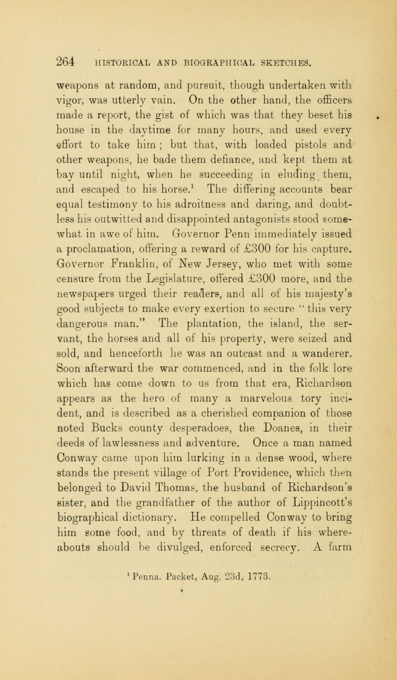 weapons at random, and pursuit, though undertaken with vigor, was utterly vain. On the other hand, the officers made a report, the gist of which was that they beset his house in the daytime for many hours, and used every effort to take him ; but that, with loaded pistols and other weapons, he bade them defiance, and kept them at bay until night, when he succeeding in eluding them, and escaped to his horse.^ The differing accounts bear equal testimony to his adroitness and daring, and doubt- less his outwitted and disappointed antagonists stood some- what in awe of him. Governor Penn immediately issued a proclamation, offering a reward of £300 for his capture. Governor Franklin, of New Jersey, who met with some censure from the Legislature, offered £300 more, and the newspapers urged their readers, and all of his majesty's good subjects to make every exertion to secure  this very dangerous man. The plantation, the island, the ser- vant, the horses and all of his property, were seized and sold, and henceforth he was an outcast and a wanderer. Soon afterward the war commenced, and in the folk lore which has come down to us from that era, Richardson appears as the hero of many a marvelous tory inci- dent, and is described as a cherished companion of those noted Bucks county desperadoes, the Doanes, in their deeds of lawlessness and adventure. Once a noan named Conway came upon him lurking in a dense wood, where stands the present village of Port Providence, which then belonged to David Thomas, the husband of Richardson's sister, and tlie grandfather of the author of Lippincott's biographical dictionary. He compelled Conway to bring him some food, and by threats of death if his where- abouts should be divulged, enforced secrecy. A farm 'Penna. Packet, Aug. 23d, 1773.