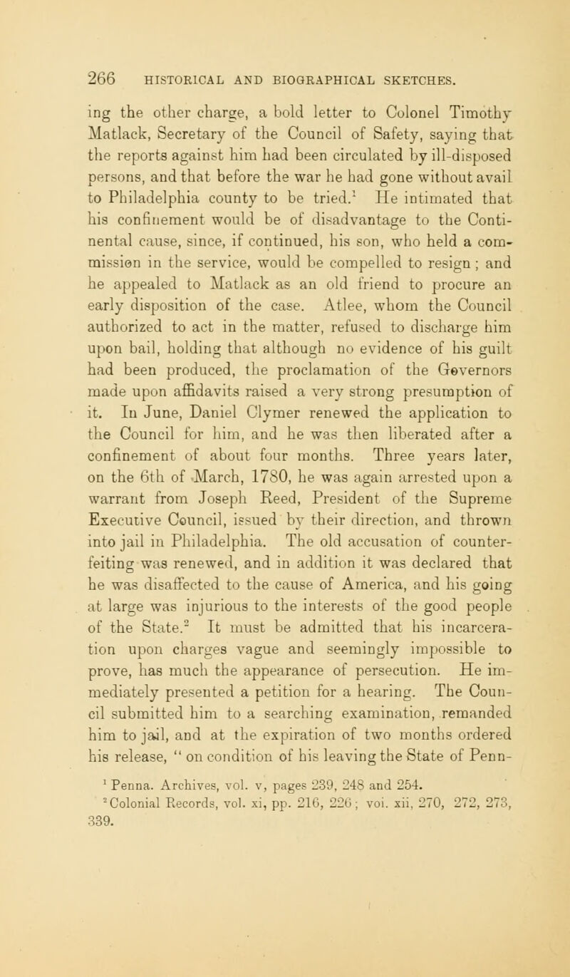 ing the other charge, a bold letter to Colonel Timothy Matlack, Secretary of the Council of Safety, saying that the reports against him had been circulated by ill-disposed persons, and that before the war he had gone without avail to Philadelphia county to be tried.' He intimated that his confinement would be of disadvantage to the Conti- nental cause, since, if continued, his son, who held a com- mission in the service, would be compelled to resign ; and he appealed to Matlack as an old friend to procure an early disposition of the case. Atlee, whom the Council authorized to act in the matter, refused to discharge him upon bail, holding that although no evidence of his guilt had been produced, the proclamation of the Gevernors made upon aflBdavits raised a very strong piresumption of it. In June, Daniel Clymer renewed the application to the Council for him, and he was then liberated after a confinement of about four months. Three years later, on the 6th of -March, 1780, he was again arrested upon a warrant from Joseph Reed, President of the Supreme Executive Council, issued by their direction, and thrown into jail in Philadelphia. The old accusation of counter- feiting was renewed, and in addition it was declared that he was disaffected to the cause of America, and his going at large was injurious to the interests of the good people of the State. It must be admitted that his incarcera- tion upon charges vague and seemingly impossible to prove, has much the appearance of persecution. He im- mediately presented a petition for a hearing. The Coun- cil submitted him to a searching examination, remanded him to jail, and at the expiration of two months ordered his release,  on condition of his leaving the State of Penn- ' Penna. Archives, vol. v, pages 239, 248 and 254. = Colonial Records, vol. xi, pp. 216, 22G; vol. xii. 270, 272, 273, 339.