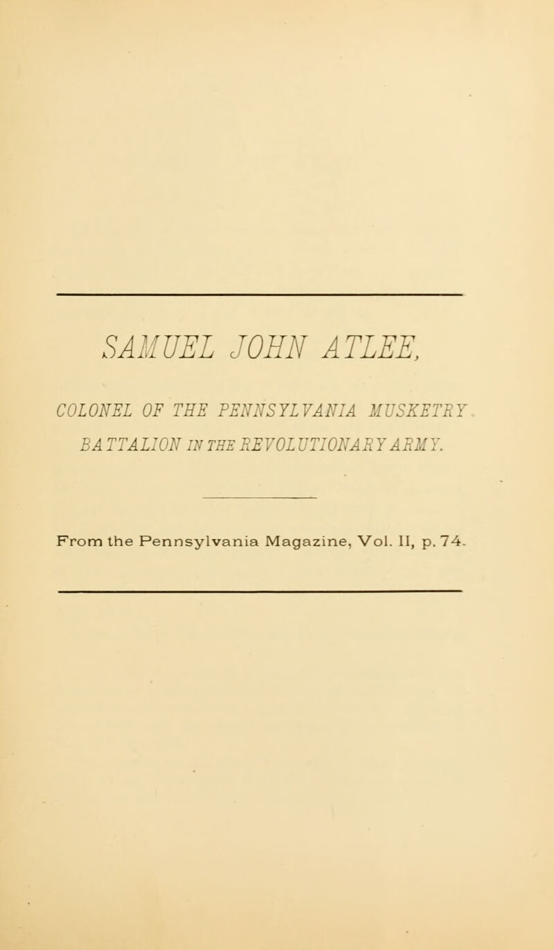 SAMUEL JOHN ATLEE, COLONEL OF THE PENNSYLVANIA MUSKETRY^ BA TTALION IN TEE REVOL UTIONARYARMY. From the Pennsylvania Magazine, Vol. II, p. 74.