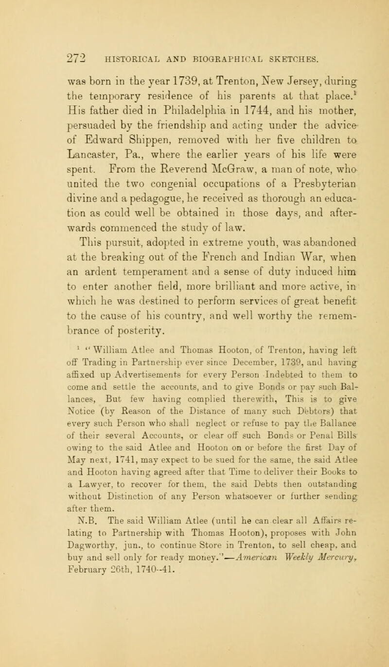was born in the year 1739, at Trenton, New Jersey, during the temporary resirJence of his parents at that place.* His father died in Philadelphia in 1744, and his mother, persuaded by the friendship and acting imder the advice- of Edward Shippen, removed with her five children to Lancaster, Pa., where the earlier years of his life were spent. From the Reverend McGraw, a man of note, wha united the two congenial occupations of a Presbyterian divine and a pedagogue, he received as thorough an educa- tion as could well be obtained in those days, and after- wards commenced the study of law. This pursuit, adopted in extreme youth, was abandoned at the breaking out of the French and Indian War, when an ardent temperament and a sense of duty induced him to enter another field, more brilliant and more active, in which he was destined to perform services of great benefit tx) the cause of his country, and well worthy the remem- brance of posterity. ' William Atlee and Thomas Hooton, of Trenton, haviog left off Trading in Partnership ever since December, 1739, and having- affixed up Advertisement-s for every Person Indebted to them to come and settle the accounts, and to give Bonds or pay such Bal- lances, But. few having complied therewith, This is to give Notice (by Reason of the Distance of many such Debtors) that every such Person who shall neglect or refnse to pay the Ballance of their several Accounts, or clear off such Bonds or Penal Bills owing to the said Atlee and Hooton on or before the first Day of May next, 1T41, may expect to be sued for the same, the said Atlee and Hooton having agreed after that Time to deliver their Books to a Lawyer, to recover for them, the said Debts then outstanding without Distinction of any Person whatsoever or further sending after them. N.B. The said William Atlee (until he can clear all Affairs re- lating to Partnership with Thomas Hooton), proposes with John Dagworthy, jun., to continue Store in Trenton, to sell cheap, and buy and sell only for ready money.''—American Weekly Mercury, February 26th, 1740-41.